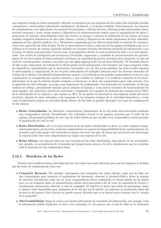 CAP´ITULO 2. HARDWARE
una empresa trabaje en forma integrada y eﬁciente es necesario que las m´aquinas de las cuales ellos dependen puedan
comunicarse e intercambiar informaci´on r´apidamente, f´acilmente y en forma conﬁable. Concretamente, los usuarios
de computadoras y sus aplicaciones, los usuarios de terminales y editores de texto, deber´ıan poder intercambiar datos,
enviarse mensajes o tener acceso com´un a dispositivos de almacenamiento masivo para la manipulaci´on de datos y
generaci´on de reportes; permiti´endoles todo esto reducir en tiempo y esfuerzo la realizaci´on de sus tareas; as´ı como
tambi´en compartir dispositivos de alto costo (discos y cintas) y dispositivos de salida (impresoras de alta velocidad,
m´aquinas de fax, plotters gr´aﬁcos, etc.). Plenamente amparadas por los ´ultimos desarrollos en materia de comunica-
ciones han aparecido las redes locales. Su ﬁn es intercomunicar todos y cada uno de los equipos inteligentes que ya se
utilizan en el entorno de trabajo, haciendo realidad ese concepto futurista del sistema integrado de informaci´on y, por
lo tanto, de oﬁcina automatizada. Una vez m´as, el protagonista directo de esta revoluci´on ha sido y es el microproce-
sador. Los niveles de inteligencia que incorpora a terminales, impresoras, y unidades de almacenamiento les permite,
aparte de un cierto grado de funcionamiento aut´onomo, la capacidad de proceso necesaria para integrarse en una red
local de comunicaciones, tambi´en conocidas por sus siglas inglesas LAN (Local Area Network). El resultado directo
de ello es que cada puesto de trabajo de la oﬁcina puede enviar informaci´on a los restantes, as´ı como compartir todos
los dispositivos especializados que se encuentren conectados a la red. En pocas palabras, las redes locales suponen
la interconexi´on y compartici´on de los recursos inform´aticos de m´ultiples sistemas entre las diversas estaciones de
trabajo de la oﬁcina. Una ﬁlosof´ıa diametralmente opuesta a la utilizada en los grandes computadoras en los que una
computadora es compartida por muchos usuarios, y que tambi´en se enfrenta a la moderna tendencia de la micro-
inform´atica en la que la relaci´on hombre-m´aquina es biun´ıvoca, es decir una computadora para cada persona. Con
la aparici´on de estos sistemas, un grupo muy importante de profesionales ver´a mejoradas las condiciones en las que
realizan su trabajo, naturalmente siempre que se adapten al manejo y a los nuevos conceptos de funcionamiento de
estos equipos. As´ı, directivos, ejecutivos, secretarias y empleados (un conjunto de personas que maneja casi el 100 %
de la informaci´on de la empresa y que supone un 90 % de los gastos de personal en una empresa media del sector
servicios), dejar´an de estar sometidos a los esquemas de los primeros tiempos de la actividad burocr´atica y ver´an
como la inform´atica mejora su actividad diaria. Dentro de las redes se pueden distinguir tres tipos de conﬁguraci´on
de las mismas:
Redes Centralizadas: las diferentes computadoras componentes de la red est´an interconectados mediante
una computadora central. Normalmente este ordenador central es de superior potencia que el resto de los
equipos. El principal problema de este tipo de redes estriba en que un fallo en la computadora central produce
la paralizaci´on de toda la red.
Redes Distribu´ıdas: este es el caso contrario al de las redes centralizadas; es decir, no existe ning´una compu-
tadora principal y, por lo tanto, todos las computadoras se reparten la responsabilidad de las comunicaciones. Lo
normal es que cada equipo est´e conectado al menos con otros dos m´as, de forma que una aver´ıa que interrumpa
la comunicaci´on entre dos computadoras no origine una ruptura de la red.
Redes Mixtas: este tipo de redes son una variaci´on de las redes distribu´ıdas, dependiente de las necesidades;
por ejemplo, la incorporacion de terminales que proporcionan acceso a la red a instalaciones que no necesitan
toda la potencia de una computadora local.
2.12.1. Beneﬁcios de las Redes
Existen tres beneﬁcios b´asicos derivados del uso, los cuales son raz´on suﬁciente para que las empresas se decidan
por las redes de computadoras; estos son:
Compartir Recursos. Por ejemplo, supongamos una compa˜n´ıa con varias oﬁcinas, cada una de ellas con
una computadora para mantener el seguimiento de inventario, observar la productividad y llevar la n´omina
de material. Inicialmente cada una de estas computadoras estuvo trabajando en forma aislada de las dem´as
pero, en un momento dado, la administraci´on decide interconectarlas a ﬁn de tener la capacidad de extraer y
correlacionar informaci´on referente a toda la compa˜n´ıa. El objetivo es hacer que todos los programas, datos
y equipos est´en disponibles para cualquiera de la red que as´ı lo solicite, sin importar la localizaci´on f´ısica del
recurso ni del usuario. Este objetivo se puede resumir diciendo que es un intento para terminar con la “tiran´ıa
de la geograf´ıa”.
Alta Conﬁabilidad. Surge de contar con fuentes alternativas de suministro de informaci´on, por ejemplo, toda
la informaci´on podr´ıa duplicarse en dos o tres m´aquinas, de tal manera que si una de ellas no se encuentra
2018 - ´Area de Servicios - Departamento de Inform´atica - Universidad Nacional de San Luis 51
 