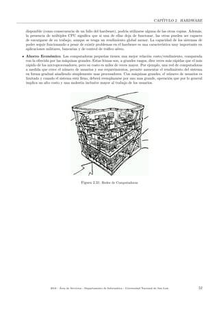 CAP´ITULO 2. HARDWARE
disponible (como consecuencia de un fallo del hardware), podr´ıa utilizarse alguna de las otras copias. Adem´as,
la presencia de m´ultiples CPU signiﬁca que si una de ellas deja de funcionar, las otras pueden ser capaces
de encargarse de su trabajo, aunque se tenga un rendimiento global menor. La capacidad de los sistemas de
poder seguir funcionando a pesar de existir problemas en el hardware es una caracter´ıstica muy importante en
aplicaciones militares, bancarias y de control de tr´aﬁco a´ereo.
Ahorro Econ´omico. Las computadoras peque˜nas tienen una mejor relaci´on costo/rendimiento, comparada
con la ofrecida por las m´aquinas grandes. Estas ltimas son, a grandes rasgos, diez veces m´as r´apidas que el m´as
r´apido de los microprocesadores, pero su costo es miles de veces mayor. Por ejemplo, una red de computadoras
a medida que crece el n´umero de usuarios y sus requerimientos, permite aumentar el rendimiento del sistema
en forma gradual a˜nadiendo simplemente mas procesadores. Con m´aquinas grandes, el n´umero de usuarios es
limitado y cuando el sistema est´a lleno, deber´a reemplazarse por uno mas grande, operaci´on que por lo general
implica un alto costo y una molestia inclusive mayor al trabajo de los usuarios.
Figura 2.31: Redes de Computadoras
2018 - ´Area de Servicios - Departamento de Inform´atica - Universidad Nacional de San Luis 52
 