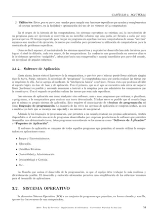 CAP´ITULO 3. SOFTWARE
2. Utilitarios: Estos, por su parte, son creados para cumplir con funciones espec´ıﬁcas que ayudan y complementan
al sistema operativo, en la facilidad y optimizaci´on del uso de los recursos de la computadora
En el origen de la historia de las computadoras, los sistemas operativos no exist´ıan; as´ı, la introducci´on de
un programa para ser ejecutado se convert´ıa en un incre´ıble esfuerzo que s´olo pod´ıa ser llevado a cabo por muy
pocos expertos. El tiempo requerido para cargar un programa en aquellas enormes computadoras de escaso “cerebro”
superaba con mucho el de ejecuci´on, de modo que resultaba poco provechosa la utilizaci´on de computadoras para la
resoluci´on de problemas espec´ıﬁcos.
Como es f´acil suponer, el nacimiento de los sistemas operativos y su posterior desarrollo han sido decisivos para
lograr el nivel de difusi´on, cada vez mayor, de las computadoras. La tendencia mas generalizada en nuestros d´ıas es
la de sistemas operativos “amigables”, orientados hacia una comprensi´on y manejo inmediatos por parte del usuario,
sin necesidad de grandes esfuerzos.
3.1.2. Software de Aplicaci´on
Hasta ahora, hemos visto el hardware de la computadora, y que ´este por s´ı s´olo no puede llevar adelante ning´un
tipo de tarea. Surge, entonces, la necesidad de “programar” la computadora para que pueda realizar las tareas que
se requieren de ella. As´ı se agrega al hardware, la “inteligencia b´asica” o software. Hemos visto que podemos dividir
al soporte l´ogico en dos: de base y de aplicaci´on. Con el primero, que es el que se encuentra m´as cerca del soporte
f´ısico (hardware) es posible y necesario comenzar a instruir a la m´aquina para que administre los componentes que
la constituyen. Con el segundo se podr´an realizar las tareas que sean m´as espec´ıﬁcas.
Los sistemas de aplicaci´on son como cualquier otro software, uno o mas programas que ordenan, o planiﬁcan,
o programan, a la computadora para realizar una tarea determinada. Muchas veces es posible que el usuario haga
por s´ı mismo su propio sistema de aplicaci´on. Esto requiere el conocimiento de t´ecnicas de programaci´on as´ı
como lenguajes de programaci´on. La mayor´ıa de las veces los sistemas de aplicaci´on se compran hechos, ya sea
a medida (es decir que se encarga uno especial) o un sistema de uso general.
Adem´as de los lenguajes de programaci´on, que permiten a un usuario realizar sus propias aplicaciones, existen
disponibles en el mercado una serie de programas desarrollados por empresas productoras de software que permiten
desarrollar una determinada tarea, ´estos programas normalmente se los conocen como “Software de Aplicaci´on”
o “Paquetes de Aplicaci´on”.
El software de aplicaci´on se compone de todos aquellos programas que permiten al usuario utilizar la compu-
tadora en aplicaciones como:
Juegos y Entretenimientos.
Educaci´on.
Cient´ıﬁco-T´ecnicas.
Contabilidad y Administraci´on.
Productividad y Gesti´on.
Etc..
La ﬁlosof´ıa que anima el desarrollo de la programaci´on, es que el equipo debe trabajar lo m´as continua y
eﬁcientemente posible. El desarrollo y evoluci´on alcanzados permiten una simpliﬁcaci´on de los esfuerzos humanos
para el desarrollo de aplicaciones.
3.2. SISTEMA OPERATIVO
Se denomina Sistema Operativo (SO) a un conjunto de programas que permiten, en forma c´omoda y sencilla,
aprovechar los recursos de una computadora.
2018 - ´Area de Servicios - Departamento de Inform´atica - Universidad Nacional de San Luis 54
 