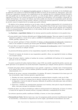 CAP´ITULO 3. SOFTWARE
Las computadoras, al ser m´aquinas de prop´osito general, no disponen en su circuiter´ıa, de las facilidades para
su utilizaci´on como podr´ıa ser el caso de un equipo de audio o un horno de microondas que, b´asicamente, est´an cons-
tituidos por componentes semejantes. Las computadoras son tan complejas que sin un apropiado Sistema Operativo,
s´olo ser´ıa posible que un reducido n´umero de expertos, y a costa de gran esfuerzo, pudiesen aprovechar en algo su
capacidad. Si bien ´este era el modo de operaci´on en los albores de la inform´atica, en la actualidad, el desarrollo tec-
nol´ogico del hardware y los avances del software, han hecho posible otra situaci´on: la computadora puede adecuarse
a las necesidades del usuario en forma sencilla y eﬁciente a trav´es de los sistemas operativos, haciendo que el usuario
no necesite conocer la arquitectura de un equipo para poder utilizarlo.
El objetivo de los sistemas operativos es por lo tanto, evitar la completa programaci´on de la circuiter´ıa de la
m´aquina cada vez que el usuario se decide a utilizarla, as´ı como tambi´en evitar el tener que conocer hasta el m´ınimo
detalle acerca del funcionamiento de cada una de sus partes. Todo esto, sin dejar de tener presente que el hardware
s´ı debe ser permanentemente instru´ıdo hasta en el m´as m´ınimo detalle para que pueda manifestar su capacidad de
tratamiento de la informaci´on.
Las funciones o capacidades b´asicas de los sistemas operativos pueden sintetizarse en tres grandes ´areas:
La que permite crear el entorno adecuado para el di´alogo hombre-m´aquina. Tarea que supone el control de los
dispositivos perif´ericos a trav´es de los cuales se establece la comunicaci´on entre el usuario y la computadora:
teclado, pantalla, impresora, etc..
La que permite gestionar en forma autom´atica la lectura y el almacenamiento de informaci´on (programas y
datos) en las unidades de memoria que forman parte del sistema: unidades de cinta, de disco, etc..
La que ofrece al usuario los medios adecuados para el tratamiento de la informaci´on y para el conocimiento de
su estado y situaci´on en cualquier instante.
La presencia del sistema operativo en las computadoras responde a dos objetivos b´asicos:
1. Convertir al conjunto de circuitos en una computadora operable y eﬁcaz, con capacidad de iniciar un di´alogo
con el mundo exterior.
2. Surge del primer objetivo; explotar al m´aximo los recursos y posibilidades del hardware de la computadora
para que su uso sea el ´optimo.
La puesta en pr´actica de ambos objetivos b´asicos, exige al S.O. una notable capacidad de gesti´on y proceso, que
puede apreciarse en los siguientes tres niveles funcionales compartidos por cualquier sistema operativo evolucionado.
Gesti´on del propio sistema computacional, lo que equivale a supervisar y controlar tanto el funcionamiento
de la unidad central, como el de las unidades perif´ericas asociadas (pantalla, teclado, impresora, unidades de
almacenamiento, etc..)
Gesti´on de las tareas a procesar encomendadas a la m´aquina. El control y tratamiento de las tareas que se le
han encomendado, exige al sistema operativo capacidad para:
1. Planiﬁcar las tareas, respetando las prioridades que pudieran haberse otorgado a cada una de ellas.
2. Asignar los recursos de la m´aquina para la eﬁciente resoluci´on de las tareas a procesar. Ello se traduce en
la asignaci´on y reserva de zonas de memoria, dedicaci´on de perif´ericos adecuados para cada actividad y
control de los mismos.
3. Supervisar y establecer las comunicaciones oportunas con el entorno, tanto para la carga de programas y
datos, como para entregar los resultados al exterior.
Gesti´on de datos, con toda la actividad que conlleva la estructuraci´on de la informaci´on, el acceso a la misma,
el control de los soportes de memoria externa y la propia veriﬁcaci´on y manipulaci´on de los datos.
Los sistemas operativos pueden considerarse divididos, al menos, en cinco tipos principales:
Secuencial por Lotes. Ejecuta tareas una a una. Los programas pueden ejecutarse inmediatamente despu´es
de introducidos, o memorizarse en dispositivos de acceso r´apido, ejecut´andose secuencialmente mas tarde.
2018 - ´Area de Servicios - Departamento de Inform´atica - Universidad Nacional de San Luis 55
 