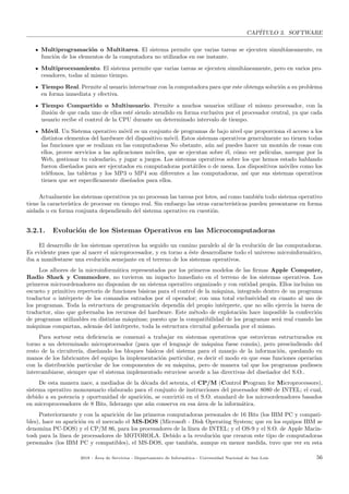 CAP´ITULO 3. SOFTWARE
Multiprogramaci´on o Multitarea. El sistema permite que varias tareas se ejecuten simult´aneamente, en
funci´on de los elementos de la computadora no utilizados en ese instante.
Multiprocesamiento. El sistema permite que varias tareas se ejecuten simult´aneamente, pero en varios pro-
cesadores, todas al mismo tiempo.
Tiempo Real. Permite al usuario interactuar con la computadora para que este obtenga soluci´on a su problema
en forma inmediata y efectiva.
Tiempo Compartido o Multiusuario. Permite a muchos usuarios utilizar el mismo procesador, con la
ilusi´on de que cada uno de ellos est´e siendo atendido en forma exclusiva por el procesador central, ya que cada
usuario recibe el control de la CPU durante un determinado intervalo de tiempo.
M´ovil. Un Sistema operativo m´ovil es un conjunto de programas de bajo nivel que proporciona el acceso a los
distintos elementos del hardware del dispositivo m´ovil. Estos sistemas operativos generalmente no tienen todas
las funciones que se realizan en las computadoras No obstante, a´un as´ı puedes hacer un mont´on de cosas con
ellos, provee servicios a las aplicaciones m´oviles, que se ejecutan sobre ´el, c´omo ver pel´ıculas, navegar por la
Web, gestionar tu calendario, y jugar a juegos. Los sistemas operativos sobre los que hemos estado hablando
fueron dise˜nados para ser ejecutados en computadoras port´atiles o de mesa. Los dispositivos m´oviles como los
tel´efonos, las tabletas y los MP3 o MP4 son diferentes a las computadoras, as´ı que sus sistemas operativos
tienen que ser espec´ıﬁcamente dise˜nados para ellos.
Actualmente los sistemas operativos ya no procesan las tareas por lotes, as´ı como tambi´en todo sistema operativo
tiene la caracter´ıstica de procesar en tiempo real. Sin embargo las otras caracter´ısticas pueden presentarse en forma
aislada o en forma conjunta dependiendo del sistema operativo en cuesti´on.
3.2.1. Evoluci´on de los Sistemas Operativos en las Microcomputadoras
El desarrollo de los sistemas operativos ha seguido un camino paralelo al de la evoluci´on de las computadoras.
Es evidente pues que al nacer el microprocesador, y en torno a ´este desarrollarse todo el universo microinform´atico,
iba a manifestarse una evoluci´on semejante en el terreno de los sistemas operativos.
Los albores de la microinform´atica representados por los primeros modelos de las ﬁrmas Apple Computer,
Radio Shack y Commodore, no tuvieron un impacto inmediato en el terreno de los sistemas operativos. Los
primeros microordenadores no dispon´ıan de un sistema operativo organizado y con entidad propia. Ellos inclu´ıan un
escueto y primitivo repertorio de funciones b´asicas para el control de la m´aquina, integrado dentro de un programa
traductor o int´erprete de los comandos entrados por el operador; con una total exclusividad en cuanto al uso de
los programas. Toda la estructura de programaci´on depend´ıa del propio int´erprete, que no s´olo ejerc´ıa la tarea de
traductor, sino que gobernaba los recursos del hardware. Este m´etodo de explotaci´on hace imposible la confecci´on
de programas utilizables en distintas m´aquinas; puesto que la compatibilidad de los programas ser´a real cuando las
m´aquinas compartan, adem´as del int´erprete, toda la estructura circuital gobernada por el mismo.
Para sortear esta deﬁciencia se comenz´o a trabajar en sistemas operativos que estuvieran estructurados en
torno a un determinado microprocesador (para que el lenguaje de m´aquina fuese com´un), pero prescindiendo del
resto de la circuiter´ıa, dise˜nando los bloques b´asicos del sistema para el manejo de la informaci´on, quedando en
manos de los fabricantes del equipo la implementaci´on particular, es decir el modo en que esas funciones operar´ıan
con la distribuci´on particular de los componentes de su m´aquina, pero de manera tal que los programas pudiesen
intercambiarse, siempre que el sistema implementado estuviese acorde a las directivas del dise˜nador del S.O..
De esta manera nace, a mediados de la d´ecada del setenta, el CP/M (Control Program for Microprocessors),
sistema operativo monousuario elaborado para el conjunto de instrucciones del procesador 8080 de INTEL; el cual,
debido a su potencia y oportunidad de aparici´on, se convirti´o en el S.O. standard de los microordenadores basados
en microprocesadores de 8 Bits, liderazgo que a´un conserva en esa ´area de la inform´atica.
Posteriormente y con la aparici´on de las primeros computadoras personales de 16 Bits (los IBM PC y compati-
bles), hace su aparici´on en el mercado el MS-DOS (Microsoft - Disk Operating System; que en los equipos IBM se
denomina PC-DOS) y el CP/M 86, para los procesadores de la l´ınea de INTEL; y el OS-9 y el S.O. de Apple Macin-
tosh para la l´ınea de procesadores de MOTOROLA. Debido a la revoluci´on que crearon este tipo de computadoras
personales (los IBM PC y compatibles), el MS-DOS, que tambi´en, aunque en menor medida, tuvo que ver en esta
2018 - ´Area de Servicios - Departamento de Inform´atica - Universidad Nacional de San Luis 56
 
