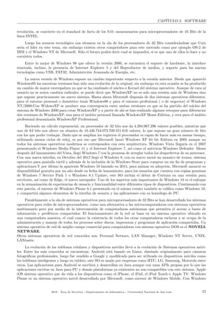 CAP´ITULO 3. SOFTWARE
revoluci´on, se convierte en el standard de facto de los S.O. monousuarios para microprocesadores de 16 Bits de la
l´ınea INTEL.
Luego los avances tecnol´ogico nos situaron en la ola de los procesadores de 32 Bits consider´andose que Unix
ser´ıa el lider en este tema, sin embargo existen otros competidores para este mercado como por ejemplo OS-2 de
IBM y el Windows NT de Microsoft. S´olo el futuro podr´a decir cual se impondr´a, si es que uno de ellos lo hace y no
coexisten todos.
Entre lo mejor de Windows 98 que ofrece la versi´on 2000, se encuentra el soporte de hardware, la interface
renovada, incluso, la presencia de Internet Explorer 5 y del Reproductor de medios, y soporte para las nuevas
tecnolog´ıas como USB, FAT32, Administrci´on Avanzada de Energ´ıa, etc.
La nueva versi´on de Windows supone un cambio importante respecto a la versi´on anterior. Desde que apareci´o
Windows95 las sucesivas versiones han sido una evoluci´on de la original, sin embargo en esta ocasi´on se ha producido
un cambio de mayor envergadura ya que se ha cambiado el n´ucleo o Kernel del sistema operativo. Aunque de cara al
usuario no se noten cambios radicales, se puede decir que WindowsXP no es solo una versi´on m´as de Windows sino
que supone practicamente un nuevo sistema. Hasta ahora Microsoft dispon´ıa de dos sistemas operativos diferentes,
para el entorno personal o dom´estico ten´ıa Windows98 y para el entorno profesional ( o de negocios) el Windows
NT/2000.Con WidowsXP se produce una convergencia entre ambas versiones ya que se ha partido del n´ucleo del
sistema de Windows 2000 para crear WindowsXP y a partir de ah´ı se han realizado algunos retoques para diferenciar
dos versiones de WindowsXP, una para el ´ambito personal llamada WindowsXP Home Edition, y otra para el ´ambito
profesional denominada WindowsXP Professional.
Haciendo un c´alculo exponencial, un procesador de 32 bits nos da 4.294.967.296 valores posibles, mientras que
uno de 64 bits nos ofrece un abanico de 18.446.744.073.709.551.616 valores, lo que supone un gran n´umero de bits
con los que poder trabajar. Dado que se ampl´ıan los registros el procesador es capaz de hacer m´as en menos tiempo,
utilizando menos ciclos de reloj, es por eso que Microsoft lanz´o Windows XP 64 bit Edition en 2005 aunque no
todos los sistemas operativos modernos se corresponden con esta arquitectura. Windows Vista llegar´ıa en el 2007
presentando el Windows Media Player 11 y el Internet Explorer 7, as´ı como el antivirus Windows Defender. Meses
despu´es del lanzamiento del Vista, lleg´o Windows 7 con la promesa de arreglar todos los desperfectos de su antecesor.
Con una nueva interfaz, en Octubre del 2012 lleg´o el Windows 8, con su nuevo men´u un mosaico de ´ıconos, sistema
operativo para pantalla t´actil y adem´as de la inclusi´on de la Windows Store para comprar un sin ﬁn de programas y
aplicaciones.Y por ´ultimo la aparici´on Windows 10 lanzado en 2015, para animar su adopci´on, Microsoft anunci´o su
disponibilidad gratuita por un a˜no desde su fecha de lanzamiento, para los usuarios que cuenten con copias genuinas
de Windows 7 Service Pack 1 o Windows 8.1 Update, este SO inclu´ıa el debut de Cortana en una versi´on para
escritorio, as´ı como de Edge, el nuevo navegador. Uno de los aspectos m´as importantes de Windows 10 es el enfoque
en la armonizaci´on de experiencias de usuario y funcionalidad entre diferentes tipos de dispositivos. Continuando con
este patr´on, el sucesor de Windows Phone 8.1 presentado en el mismo evento tambi´en se caliﬁca como Windows 10,
y compartir´a algunos elementos de la interfaz de usuario y las aplicaciones con su hom´ologo de PC.
Paralelamente a la ola de sistemas operativos para microprocesadores de 32 Bits se han desarrollado los sistemas
operativos para redes de microprocesadores, como una alternativa a las microcomputadoras con sistemas operativos
multiusuario pero por medio de la interconexi´on de computadoras aut´onomas que permiten el acceso a bases de
informaci´on y perif´ericos compartidos. El funcionamiento de la red se basa en un sistema operativo ubicado en
una computadora maestra, el cual conoce la existencia de todos los otras computadoras esclavos y se ocupa de la
administraci´on y manejo de todos los procesos sobre discos, impresoras y programas de aplicaci´on compartidos. Un
sistema operativo de red de amplio campo comercial para computadoras con sistema operativo DOS es el NOVELL
NETWARE.
Otros sistemas operativos de red conocidos son: Personal Netware, LAN Manager, Windows NT Server, UNIX,
LANtastic.
La evoluci´on de los tel´efonos celulares y dispositivos m´oviles llev´o a la evoluci´on de Sistemas operativos m´ovi-
les. Entre los m´as conocidos se encuentran: Android est´a basado en Linux, dise˜nado originalmente para c´amaras
fotogr´aﬁcas profesionales, luego fue vendido a Google y modiﬁcado para ser utilizado en dispositivos m´oviles como
los tel´efonos inteligentes y luego en tablets, este SO es usado por empresas como HTC, LG, Samsung, Motorola entre
otros. Las aplicaciones para Android se escriben y desarrollan en Java aunque con unas APIs propias por lo que las
aplicaciones escritas en Java para PC y dem´as plataformas ya existentes no son compatibles con este sistema. Apple
iOS sistema operativo que da vida a los dispositivos como el iPhone, el iPad, el iPod Touch o Apple TV. Windows
Phone es un sistema operativo m´ovil desarrollado por Microsoft, como sucesor de Windows Mobile. Con Windows
2018 - ´Area de Servicios - Departamento de Inform´atica - Universidad Nacional de San Luis 57
 