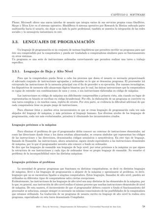 CAP´ITULO 3. SOFTWARE
Phone; Microsoft ofrece una nueva interfaz de usuario que integra varios de sus servicios propios como OneDrive,
Skype y Xbox Live en el sistema operativo. BlackBerry 6 sistema operativo por Research In Motion enfocado parte
multimedia hacia el usuario, sin dejar a un lado la parte profesional, tambi´en se muestra la integraci´on de las redes
sociales y la mensajer´ıa instant´anea en este.
3.3. LENGUAJES DE PROGRAMACI´ON
Un lenguaje de programaci´on es un conjunto de normas ling¨u´ısticas que permiten escribir un programa para que
´este sea comprendido por la computadora y pueda ser trasladado a computadoras similares para su funcionamiento
en otros sistemas.
Un programa es una serie de instrucciones ordenadas correctamente que permiten realizar una tarea o trabajo
espec´ıﬁco.
3.3.1. Lenguajes de Bajo y Alto Nivel
Para que la computadora pueda llevar a cabo los procesos que desea el usuario es necesario proporcionarle
el adecuado conjunto de instrucciones agrupadas y ordenadas en lo que se denomina programa. El procesador ir´a
extrayendo las instrucciones de la memoria principal con el ﬁn de proceder a su ejecuci´on. Por razones tecnol´ogicas,
los dispositivos de memoria s´olo almacenan d´ıgitos binarios; por lo cual, las ´unicas instrucciones que la computadora
es capaz de entender son combinaciones de unos y ceros, o sea instrucciones elaboradas en c´odigo de m´aquina.
Las instrucciones en c´odigo de m´aquina son dif´ıcilmente comprensibles a primera vista, a´un cuando en lugar de
representarlas en binario se escriban en c´odigo hexadecimal. Por ello, la elaboraci´on de un programa se convierte en
una tarea compleja y, en muchos casos, repleta de errores. Por otra parte, se evidencia la diﬁcultad adicional de que
cada computadora tiene su propio juego de instrucciones.
Para eliminar ´estos y muchos otros inconvenientes es que se crean lenguajes de programaci´on cada vez m´as
alejados del lenguaje de m´aquina, y m´as pr´oximos al lenguaje humano. Los diversos niveles de los lenguajes de
programaci´on, cada vez m´as evolucionados, permiten ir eliminando los inconvenientes citados.
Lenguajes pr´oximos a la m´aquina
Para eliminar el problema de que el programador deb´ıa conocer un centenar de instrucciones elementales, as´ı
como las direcciones donde ´estas y los datos estaban almacenados, se crearon s´ımbolos que representan los c´odigos
de las instrucciones y las direcciones, denominados c´odigos nem´onicos o nemot´ecnicos. En este tipo de lenguaje,
llamado de Ensamble, las instrucciones, ahora nem´onicas, siguen siendo equivalentes a las instrucciones elementales
de m´aquina, por lo que el programador necesita a´un conocer a fondo su ordenador.
Se dice que los lenguajes de ensamble son lenguajes de bajo nivel, por estar pr´oximos a la m´aquina ya que siguen
la estructura de sus instrucciones y cada tipo de ordenador tiene su propio lenguaje de ensamble. No resuelve el
problema de la incompatibilidad entre las distintas m´aquinas.
Lenguajes pr´oximos al problema
La necesidad de generar programas que funcionen en distintas computadoras, es decir en distintos lenguajes
de m´aquina, llev´o a los lenguajes de programaci´on a alejarse de la m´aquina y aproximarse al problema, es decir,
lenguajes que no se encuentran ligados a ning´una computadora. Estos lenguajes, llamados de alto nivel, pueden ser
utilizados en diferentes tipos de computadoras salvo ciertas excepciones.
Evidentemente, las instrucciones de los lenguajes de alto nivel son muy distintas de las elementales de la m´aquina, por
lo que, en general, una instrucci´on de alto nivel realiza el mismo proceso que muchas instrucciones elementales de nivel
de m´aquina. De esta manera, el inconveniente de que el programador debiera conocer a fondo el funcionamiento del
procesador se soluciona, aunque siempre es necesario un m´ınimo conocimiento de las posibilidades de la computadora
que estamos utilizando. La traducci´on de un programa de usuario escrito en lenguaje de alto nivel la realiza otro
programa, especializado en esta tarea denominado Compilador.
2018 - ´Area de Servicios - Departamento de Inform´atica - Universidad Nacional de San Luis 58
 