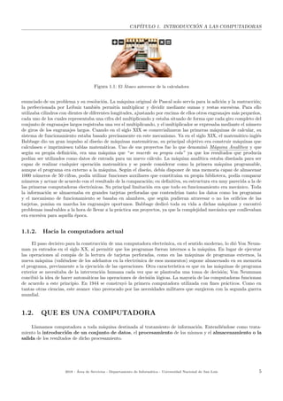CAP´ITULO 1. INTRODUCCI ´ON A LAS COMPUTADORAS
Figura 1.1: El ´Abaco antecesor de la calculadora
enunciado de un problema y su resoluci´on. La m´aquina original de Pascal solo serv´ıa para la adici´on y la sustracci´on;
la perfeccionada por Leibniz tambi´en permit´ıa multiplicar y dividir mediante sumas y restas sucesivas. Para ello
utilizaba cilindros con dientes de diferentes longitudes, ajustando por encima de ellos otros engranajes m´as peque˜nos,
cada uno de los cuales representaba una cifra del multiplicando y estaba situado de forma que cada giro completo del
conjunto de engranajes largos registraba una vez el multiplicando, y el multiplicador se expresaba mediante el n´umero
de giros de los engranajes largos. Cuando en el siglo XIX se comercializaron las primeras m´aquinas de calcular, su
sistema de funcionamiento estaba basado precisamente en este mecanismo. Ya en el siglo XIX, el matem´atico ingl´es
Babbage dio un gran impulso al dise˜no de m´aquinas matem´aticas, su principal objetivo era construir m´aquinas que
calculasen e imprimiesen tablas matem´aticas. Uno de sus proyectos fue lo que denomin´o M´aquina Anal´ıtica y que
seg´un su propia deﬁnici´on, era una m´aquina que “se muerde su propia cola” ya que los resultados que produc´ıa
pod´ıan ser utilizados como datos de entrada para un nuevo c´alculo. La m´aquina anal´ıtica estaba dise˜nada para ser
capaz de realizar cualquier operaci´on matem´atica y se puede considerar como la primera m´aquina programable,
aunque el programa era externo a la m´aquina. Seg´un el dise˜no, deb´ıa disponer de una memoria capaz de almacenar
1000 n´umeros de 50 cifras, pod´ıa utilizar funciones auxiliares que constitu´ıan su propia biblioteca, pod´ıa comparar
n´umeros y actuar de acuerdo con el resultado de la comparaci´on; en deﬁnitiva, su estructura era muy parecida a la de
las primeras computadoras electr´onicas. Su principal limitaci´on era que todo su funcionamiento era mec´anico. Toda
la informaci´on se almacenaba en grandes tarjetas perforadas que contendr´ıan tanto los datos como los programas
y el mecanismo de funcionamiento se basaba en alambres, que seg´un pudieran atravesar o no los oriﬁcios de las
tarjetas, pon´ıan en marcha los engranajes oportunos. Babbage dedic´o toda su vida a dichas m´aquinas y encontr´o
problemas insalvables a la hora de llevar a la pr´actica sus proyectos, ya que la complejidad mec´anica que conllevaban
era excesiva para aquella ´epoca.
1.1.2. Hacia la computadora actual
El paso decisivo para la construcci´on de una computadora electr´onica, en el sentido moderno, lo di´o Von Neum-
man ya entrados en el siglo XX, al permitir que los programas fueran internos a la m´aquina. En lugar de ejecutar
las operaciones al comp´as de la lectura de tarjetas perforadas, como en las m´aquinas de programas externos, la
nueva m´aquina (vali´endose de los adelantos en la electr´onica de esos momentos) supone almacenado en su memoria
el programa, previamente a la ejecuci´on de las operaciones. Otra caracter´ıstica es que en las m´aquinas de programa
exterior se necesitaba de la intervenci´on humana cada vez que se planteaba una toma de decisi´on; Von Neumman
concibi´o la idea de hacer autom´aticas las operaciones de decisi´on l´ogicas. La mayor´ıa de las computadoras funcionan
de acuerdo a este principio. En 1944 se construy´o la primera computadora utilizada con ﬁnes pr´acticos. Como en
tantas otras ciencias, este avance vino provocado por las necesidades militares que surgieron con la segunda guerra
mundial.
1.2. QUE ES UNA COMPUTADORA
Llamamos computadora a toda m´aquina destinada al tratamiento de informaci´on. Entendi´endose como trata-
miento la introducci´on de un conjunto de datos, el procesamiento de los mismos y el almacenamiento o la
salida de los resultados de dicho procesamiento.
2018 - ´Area de Servicios - Departamento de Inform´atica - Universidad Nacional de San Luis 5
 