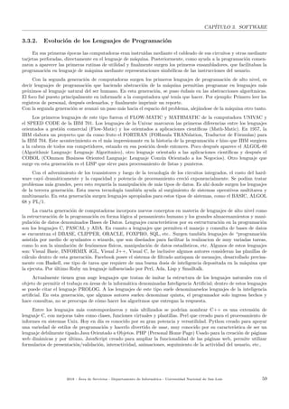 CAP´ITULO 3. SOFTWARE
3.3.2. Evoluci´on de los Lenguajes de Programaci´on
En sus primeras ´epocas las computadoras eran instru´ıdas mediante el cableado de sus circuitos y otras mediante
tarjetas perforadas, directamente en el lenguaje de m´aquina. Posteriormente, como ayuda a la programaci´on comen-
zaron a aparecer las primeras rutinas de utilidad y ﬁnalmente surgen los primeros ensambladores, que facilitaban la
programaci´on en lenguaje de m´aquina mediante representaciones simb´olicas de las instrucciones del usuario.
Con la segunda generaci´on de computadoras surgen los primeros lenguajes de programaci´on de alto nivel, es
decir lenguajes de programaci´on que haciendo abstracci´on de la m´aquina permit´ıan programar en lenguajes m´as
pr´oximos al lenguaje natural del ser humano. En esta generaci´on, se puso ´enfasis en las abstracciones algor´ıtmicas.
El foco fu´e puesto principalmente en informarle a la computadora qu´e ten´ıa que hacer. Por ejemplo: Primero leer los
registros de personal, despu´es ordenarlos, y ﬁnalmente imprimir un reporte.
Con la segunda generaci´on se avanz´o un paso m´as hacia el espacio del problema, alej´andose de la m´aquina otro tanto.
Los primeros lenguajes de este tipo fueron el FLOW-MATIC y MATHMATIC de la computadora UNIVAC y
el SPEED CODE de la IBM 701. Los lenguajes de la Univac marcaron las primeras diferencias entre los lenguajes
orientados a gesti´on comercial (Flow-Matic) y los orientados a aplicaciones cient´ıﬁcas (Math-Matic). En 1957, la
IBM elabora un proyecto que da como fruto el FORTRAN (FORmula TRANslation, Traductor de F´ormulas) para
la IBM 704. Este acontecimiento es el m´as impresionante en la historia de la programaci´on e hizo que IBM surgiera
a la cabeza de todos sus competidores, estando en esa posici´on desde entonces. Poco despu´es aparece el ALGOL-60
(Algorithmic Languaje: Lenguaje Algoritmico), otro lenguaje orientado a las aplicaciones cient´ıﬁcas y despu´es el
COBOL (COmmon Business Oriented Languaje: Lenguaje Com´un Orientado a los Negocios). Otro lenguaje que
surge en esta generaci´on es el LISP que sirve para procesamiento de listas y punteros.
Con el advenimiento de los transistores y luego de la tecnolog´ıa de los circuitos integrados, el costo del hard-
ware cay´o dram´aticamente y la capacidad y potencia de procesamiento creci´o exponencialmente. Se pod´ıan tratar
problemas m´as grandes, pero esto requer´ıa la manipulaci´on de m´as tipos de datos. Es ah´ı donde surgen los lenguajes
de la tercera generaci´on. Esta nueva tecnolog´ıa tambi´en ayuda al surgimiento de sistemas operativos multitarea y
multiusuario. En esta generaci´on surgen lenguajes apropiados para estos tipos de sistemas, como el BASIC, ALGOL
68 y PL/1.
La cuarta generaci´on de computadoras incorpora nuevos conceptos en materia de lenguajes de alto nivel como
la estructuraci´on de la programaci´on en forma l´ogica al pensamiento humano y los grandes almacenamientos y mani-
pulaci´on de datos denominados Bases de Datos. Lenguajes caracter´ısticos por su estructuraci´on en la programaci´on
son los lenguajes C, PASCAL y ADA. En cuanto a lenguajes que permiten el manejo y consulta de bases de datos
se encuentran el DBASE, CLIPPER, ORACLE, FOXPRO, SQL, etc.. Surgen tambi´en lenguajes de “programaci´on
asistida por medio de ayudantes o wizards, que son dise˜nados para facilitar la realizacion de muy variadas tareas,
como lo son la simulaci´on de fen´omenos f´ısicos, manipulaci´on de datos estad´ısticos, etc. Algunos de estos lenguajes
son: Visual Basic, INFORMIX 4GL, Visual J++, Visual C, he inclusive algunos autores consideran las planillas de
c´alculo dentro de esta generaci´on. Facebook posee el sistema de ﬁltrado antispam de mensajes, desarrollado precisa-
mente con Haskell, ese tipo de tarea que requiere de una buena dosis de inteligencia depositada en la m´aquina que
la ejecuta. Por ´ultimo Ruby un lenguaje inﬂuenciado por Perl, Ada, Lisp y Smalltalk.
Actualmente tienen gran auge lenguajes que tratan de imitar la estructura de los lenguajes naturales con el
objeto de permitir el trabajo en ´areas de la inform´atica denominadas Inteligencia Artiﬁcial; dentro de estos lenguajes
se puede citar el lenguaje PROLOG. A los lenguajes de este tipo suele denominarselos lenguajes de la inteligencia
artiﬁcial. En esta generaci´on, que algunos autores suelen denominar quinta, el programador solo ingresa hechos y
hace consultas, no se preocupa de c´omo hacer los algoritmos que entregan la respuesta.
Entre los lenguajes m´as contempor´aneros y m´as ultilizados se podr´ıan nombrar C++ es una extensi´on de
lenguaje C, con mejoras tales como clases, funciones virtuales y plantillas. Perl que creado para el procesamiento de
informes en sistemas Unix. Hoy en d´ıa es conocido por su gran potencia y versatilidad. Python creado para apoyar
una variedad de estilos de programaci´on y hacerlo divertido de usar, muy conocido por su caracter´ıstica de ser un
lenguaje debilmente tipado.Java Orientado a Objetos. PHP (Personal Home Page) Usado para la creaci´on de p´aginas
web din´amicas y por ´ultimo, JavaScript creado para ampliar la funcionalidad de las p´aginas web, permite utilizar
formularios de presentaci´on/validaci´on, interactividad, animaciones, seguimiento de la actividad del usuario, etc..
2018 - ´Area de Servicios - Departamento de Inform´atica - Universidad Nacional de San Luis 59
 