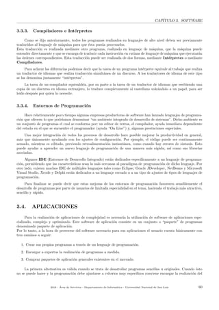 CAP´ITULO 3. SOFTWARE
3.3.3. Compiladores e Int´erpretes
Como se dijo anteriormente, todos los programas realizados en lenguajes de alto nivel deben ser previamente
traducidos al lenguaje de m´aquina para que ´esta pueda procesarlos.
Esta traducci´on es realizada mediante otro programa, realizado en lenguaje de m´aquina, que la m´aquina puede
entender directamente y que se encarga de traducir cada instrucci´on en rutinas de lenguaje de m´aquina que ejecutar´an
las ´ordenes correspondientes. Esta traducci´on puede ser realizada de dos formas, mediante Int´erpretes o mediante
Compiladores.
Para aclarar las diferencias podemos decir que la tarea de un programa int´erprete equivale al trabajo que realiza
un traductor de idiomas que realiza traducci´on simult´anea de un discurso. A los traductores de idioma de este tipo
se los denomina justamente “int´erpretes”.
La tarea de un compilador equivaldr´ıa, por su parte a la tarea de un traductor de idiomas que recibiendo una
copia de un discurso en idioma extranjero, lo traduce completamente al castellano volc´andolo a un papel, para ser
le´ıdo despu´es por quien lo necesite.
3.3.4. Entornos de Programaci´on
Hace relativamente poco tiempo algunas empresas productoras de software han lanzado lenguajes de programa-
ci´on que ofrecen lo que podr´ıamos denominar “un ambiente integrado de desarrollo de sistemas”. Dicho ambiente es
un conjunto de programas el cual se conforma por: un editor de textos, el compilador, ayuda inmediata dependiente
del estado en el que se encuentre el programador (ayuda “On Line”) y, algunas prestaciones especiales.
Una mejor integraci´on de todos los procesos de desarrollo hace posible mejorar la productividad en general,
m´as que ´unicamente ayudando con los ajustes de conﬁguraci´on. Por ejemplo, el c´odigo puede ser continuamente
armado, mientras es editado, previendo retroalimentaci´on instant´anea, como cuando hay errores de sintaxis. Esto
puede ayudar a aprender un nuevo lenguaje de programaci´on de una manera m´as r´apida, as´ı como sus librer´ıas
asociadas.
Algunos IDE (Entornos de Desarrollo Integrado) est´an dedicados espec´ıﬁcamente a un lenguaje de programa-
ci´on, permitiendo que las caracter´ısticas sean lo m´as cercanas al paradigma de programaci´on de dicho lenguaje. Por
otro lado, existen muchos IDE de m´ultiples lenguajes tales como Eclipse, Oracle JDeveloper, NetBeans y Microsoft
Visual Studio. Xcode y Delphi est´an dedicados a un lenguaje cerrado o a un tipo de ajustes de tipos de lenguajes de
programaci´on.
Para ﬁnalizar se puede decir que estas mejoras de los entornos de programaci´on favorecen sensiblemente el
desarrollo de programas por parte de usuarios de limitada especialidad en el tema, haciendo el trabajo m´as atractivo,
sencillo y r´apido.
3.4. APLICACIONES
Para la realizaci´on de aplicaciones de complejidad es necesaria la utilizaci´on de software de aplicaciones espe-
cializado, complejo y optimizado. Este software de aplicaci´on consiste en un conjunto o “paquete” de programas
denominado paquete de aplicaci´on.
Por lo tanto, a la hora de proveerse del software necesario para sus aplicaciones el usuario cuenta b´asicamente con
tres caminos a seguir:
1. Crear sus propios programas a trav´es de un lenguaje de programaci´on.
2. Encargar a expertos la realizaci´on de programas a medida.
3. Comprar paquetes de aplicaci´on generales existentes en el mercado.
La primera alternativa es v´alida cuando se trata de desarrollar programas sencillos u originales. Cuando ´esto
no se puede hacer y la programaci´on debe ajustarse a criterios muy espec´ıﬁcos conviene encargar la realizaci´on del
2018 - ´Area de Servicios - Departamento de Inform´atica - Universidad Nacional de San Luis 60
 