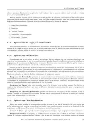 CAP´ITULO 3. SOFTWARE
software a medida. Finalmente si la aplicaci´on puede realizarse con un paquete existente en el mercado la soluci´on
pasar´a por adquirir dicho paquete.
Existen distintos criterios para la clasiﬁcaci´on de los paquetes de aplicaci´on y en ninguno de los casos se puede
trazar una l´ınea divisoria deﬁnida entre unos y otros. De todos modos se intentar´a hacer una clasiﬁcaci´on a efectos
did´acticos fundamentalmente. Se puede decir que existen cinco grandes grupos de paquetes:
1. Juegos/Entretenimientos.
2. Educaci´on.
3. Cient´ıﬁco-T´ecnicos.
4. Contabilidad y Administraci´on.
5. Productividad y Gesti´on.
3.4.1. Aplicaciones de Juegos/Entretenimientos
Son programas destinados al entretenimiento, diversi´on del usuario. Los hay de las m´as variadas caracter´ısticas,
algunas de las cuales se acercan a otro tipo de aplicaciones como ser´ıan la simulaci´on (como simuladores de vuelo
empleados para entrenar pilotos de avi´on) o las aplicaciones did´acticas.
3.4.2. Aplicaciones en Educaci´on
Considerando que la inform´atica no s´olo es utilizada por los inform´aticos, sino por cualquier disciplina y que
cada vez se hace m´as extenso su uso, es necesario introducirla en los planes de estudio de otras carreras, e incluso en
los programas de ense˜nanza a nivel primario y secundario. Esto trae como consecuencia el hecho que las empresas
productoras de software comiencen a desarrollar software educativo.
Adem´as de ello se desarrollan programas destinados a la ense˜nanza asistida por computadora, esto es que el
usuario pueda adquirir conocimientos de una determinada materia, empleando la computadora con un programa
adecuado, que lo ayudar´a en su aprendizaje. Por ejemplo, hay programas para aprender a manejar las computadoras.
Al software educativo se lo puede clasiﬁcar b´asicamente de la siguiente manera:
Programas de Autoestudio: permiten al usuario estudiar una determinada materia en forma aut´onoma.
Evidentemente al ser destinados a autodidactas, el aﬁnamiento y la claridad de estos programas deben ser m´aximas.
La estructura de un programa de autoestudio depende mucho de la materia a estudiar, pero b´asicamente deben
existir en ´el una Introducci´on, una Exposici´on y un Test de Control.
Programas de Apoyo: estos est´an pensados para servir de apoyo a un profesor humano. Su objetivo es
complementar la labor del profesor y por tanto no deben ser tan minuciosamente depurados como los programas de
autoestudio.
Programas de Educaci´on Inform´atica: pueden considerarse un caso especial de los anteriores, donde la
materia a estudiar es precisamente inform´atica. En este caso la computadora se utiliza a s´ı mismo para realizar
exposiciones te´oricas o ejercicios pr´acticos.
3.4.3. Aplicaciones Cient´ıﬁco-T´ecnicas
Existe una amplia variedad de programas que pueden incluirse en este tipo de aplicaci´on. De todos modos por
ser las aplicaciones muy variadas y espec´ıﬁcas, en muchos casos resulta necesario proceder a un desarrollo de los
programas a medida y espec´ıﬁcos para el problema que se pretende automatizar.
Tratando de deﬁnir a que se puede considerar un programa cient´ıﬁco y a que un programa t´ecnico dir´ıamos:
Programa Cient´ıﬁco: un programa es cient´ıﬁco cuando su empleo est´a orientado al desarrollo o a la inves-
tigaci´on en cualquier disciplina cient´ıﬁca. Debido a que su uso est´a restringido a un reducido n´umero de usuarios
2018 - ´Area de Servicios - Departamento de Inform´atica - Universidad Nacional de San Luis 61
 