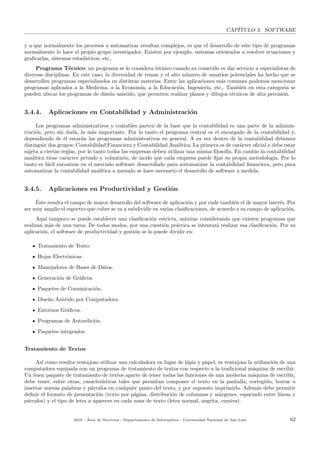 CAP´ITULO 3. SOFTWARE
y a que normalmente los procesos a automatizar resultan complejos, es que el desarrollo de este tipo de programas
normalmente lo hace el propio grupo investigador. Existen por ejemplo, sistemas orientados a resolver ecuaciones y
graﬁcarlas, sistemas estad´ısticos, etc..
Programa T´ecnico: un programa se lo considera t´ecnico cuando su cometido es dar servicio a especialistas de
diversas disciplinas. En este caso, la diversidad de temas y el alto n´umero de usuarios potenciales ha hecho que se
desarrollen programas especializados en distintas materias. Entre las aplicaciones m´as comunes podemos mencionar
programas aplicados a la Medicina, a la Econom´ıa, a la Educaci´on, Ingenier´ıa, etc.. Tambi´en en esta categor´ıa se
pueden ubicar los programas de dise˜no asistido, que permiten realizar planos y dibujos t´ecnicos de alta precisi´on.
3.4.4. Aplicaciones en Contabilidad y Administraci´on
Los programas administrativos y contables parten de la base que la contabilidad es una parte de la adminis-
traci´on, pero sin duda, la m´as importante. Por lo tanto el programa central es el encargado de la contabilidad y,
dependiendo de ´el estar´an los programas administrativos en general. A su vez dentro de la contabilidad debemos
distinguir dos grupos: Contabilidad Financiera y Contabilidad Anal´ıtica. La primera es de car´acter oﬁcial y debe estar
sujeta a ciertas reglas, por lo tanto todas las empresas deben utilizar una misma ﬁlosof´ıa. En cambio la contabilidad
anal´ıtica tiene car´acter privado y voluntario, de modo que cada empresa puede ﬁjar su propia metodolog´ıa. Por lo
tanto es f´acil encontrar en el mercado software desarrollado para automatizar la contabilidad ﬁnanciera, pero para
automatizar la contabilidad anal´ıtica a menudo se hace necesario el desarrollo de software a medida.
3.4.5. Aplicaciones en Productividad y Gesti´on
´Este resulta el campo de mayor desarrollo del software de aplicaci´on y por ende tambi´en el de mayor inter´es. Por
ser muy amplio el espectro que cubre se va a subdividir en varias clasiﬁcaciones, de acuerdo a su campo de aplicaci´on.
Aqu´ı tampoco se puede establecer una clasiﬁcaci´on estricta, m´axime considerando que existen programas que
realizan m´as de una tarea. De todos modos, por una cuesti´on pr´actica se intentar´a realizar esa clasiﬁcaci´on. Por su
aplicaci´on, el software de productividad y gesti´on se lo puede dividir en:
Tratamiento de Texto.
Hojas Electr´onicas.
Manejadores de Bases de Datos.
Generaci´on de Gr´aﬁcos.
Paquetes de Comunicaci´on.
Dise˜no Asistido por Computadora.
Entornos Gr´aﬁcos.
Programas de Autoedici´on.
Paquetes integrados.
Tratamiento de Textos
As´ı como resulta ventajoso utilizar una calculadora en lugar de l´apiz y papel, es ventajosa la utilizaci´on de una
computadora equipada con un programa de tratamiento de textos con respecto a la tradicional m´aquina de escribir.
Un buen paquete de tratamiento de textos aparte de tener todas las funciones de una moderna m´aquina de escribir,
debe tener, entre otras, caracter´ısticas tales que permitan componer el texto en la pantalla, corregirlo, borrar o
insertar nuevas palabras y p´arrafos en cualquier punto del texto, y por supuesto imprimirlo. Adem´as debe permitir
deﬁnir el formato de presentaci´on (texto por p´agina, distribuci´on de columnas y m´argenes, espaciado entre l´ıneas y
p´arrafos) y el tipo de letra a aparecer en cada zona de texto (letra normal, negrita, cursiva).
2018 - ´Area de Servicios - Departamento de Inform´atica - Universidad Nacional de San Luis 62
 