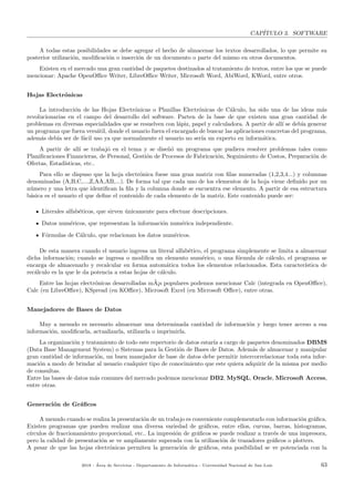 CAP´ITULO 3. SOFTWARE
A todas estas posibilidades se debe agregar el hecho de almacenar los textos desarrollados, lo que permite su
posterior utilizaci´on, modiﬁcaci´on o inserci´on de un documento o parte del mismo en otros documentos.
Existen en el mercado una gran cantidad de paquetes destinados al tratamiento de textos, entre los que se puede
mencionar: Apache OpenOﬃce Writer, LibreOﬃce Writer, Microsoft Word, AbiWord, KWord, entre otros.
Hojas Electr´onicas
La introducci´on de las Hojas Electr´onicas o Planillas Electr´onicas de C´alculo, ha sido una de las ideas m´as
revolucionarias en el campo del desarrollo del software. Parten de la base de que existen una gran cantidad de
problemas en diversas especialidades que se resuelven con l´apiz, papel y calculadora. A partir de all´ı se deb´ıa generar
un programa que fuera vers´atil, donde el usuario fuera el encargado de buscar las aplicaciones concretas del programa,
adem´as deb´ıa ser de f´acil uso ya que normalmente el usuario no ser´ıa un experto en inform´atica.
A partir de all´ı se trabaj´o en el tema y se dise˜n´o un programa que pudiera resolver problemas tales como
Planiﬁcaciones Financieras, de Personal, Gesti´on de Procesos de Fabricaci´on, Seguimiento de Costos, Preparaci´on de
Ofertas, Estad´ısticas, etc..
Para ello se dispuso que la hoja electr´onica fuese una gran matriz con ﬁlas numeradas (1,2,3,4...) y columnas
denominadas (A,B,C,...,Z,AA,AB,...). De forma tal que cada uno de los elementos de la hoja viene deﬁnido por un
n´umero y una letra que identiﬁcan la ﬁla y la columna donde se encuentra ese elemento. A partir de esa estructura
b´asica es el usuario el que deﬁne el contenido de cada elemento de la matriz. Este contenido puede ser:
Literales alfab´eticos, que sirven ´unicamente para efectuar descripciones.
Datos num´ericos, que representan la informaci´on num´erica independiente.
F´ormulas de C´alculo, que relacionan los datos num´ericos.
De esta manera cuando el usuario ingresa un literal alfab´etico, el programa simplemente se limita a almacenar
dicha informaci´on; cuando se ingresa o modiﬁca un elemento num´erico, o una f´ormula de c´alculo, el programa se
encarga de almacenarlo y recalcular en forma autom´atica todos los elementos relacionados. Esta caracter´ıstica de
rec´alculo es la que le da potencia a estas hojas de c´alculo.
Entre las hojas electr´onicas desarrolladas m˜A¡s populares podemos mencionar Calc (integrada en OpenOﬃce),
Calc (en LibreOﬃce), KSpread (en KOﬃce), Microsoft Excel (en Microsoft Oﬃce), entre otras.
Manejadores de Bases de Datos
Muy a menudo es necesario almacenar una determinada cantidad de informaci´on y luego tener acceso a esa
informaci´on, modiﬁcarla, actualizarla, utilizarla o imprimirla.
La organizaci´on y tratamiento de todo este repertorio de datos estar´ıa a cargo de paquetes denominados DBMS
(Data Base Management System) o Sistemas para la Gesti´on de Bases de Datos. Adem´as de almacenar y manipular
gran cantidad de informaci´on, un buen manejador de base de datos debe permitir intercorrelacionar toda esta infor-
maci´on a modo de brindar al usuario cualquier tipo de conocimiento que este quiera adquirir de la misma por medio
de consultas.
Entre las bases de datos m´as comunes del mercado podemos mencionar DB2, MySQL, Oracle, Microsoft Access,
entre otras.
Generaci´on de Gr´aﬁcos
A menudo cuando se realiza la presentaci´on de un trabajo es conveniente complementarlo con informaci´on gr´aﬁca.
Existen programas que pueden realizar una diversa variedad de gr´aﬁcos, entre ellos, curvas, barras, histogramas,
c´ırculos de fraccionamiento proporcional, etc.. La impresi´on de gr´aﬁcos se puede realizar a trav´es de una impresora,
pero la calidad de presentaci´on se ve ampliamente superada con la utilizaci´on de trazadores gr´aﬁcos o plotters.
A pesar de que las hojas electr´onicas permiten la generaci´on de gr´aﬁcos, esta posibilidad se ve potenciada con la
2018 - ´Area de Servicios - Departamento de Inform´atica - Universidad Nacional de San Luis 63
 