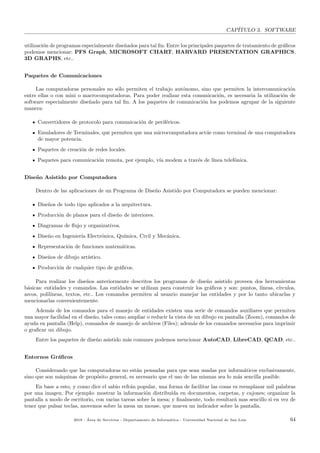 CAP´ITULO 3. SOFTWARE
utilizaci´on de programas especialmente dise˜nados para tal ﬁn. Entre los principales paquetes de tratamiento de gr´aﬁcos
podemos mencionar: PFS Graph, MICROSOFT CHART, HARVARD PRESENTATION GRAPHICS,
3D GRAPHS, etc..
Paquetes de Comunicaciones
Las computadoras personales no s´olo permiten el trabajo aut´onomo, sino que permiten la intercomunicaci´on
entre ellas o con mini o macrocomputadoras. Para poder realizar esta comunicaci´on, es necesaria la utilizaci´on de
software especialmente dise˜nado para tal ﬁn. A los paquetes de comunicaci´on los podemos agrupar de la siguiente
manera:
Convertidores de protocolo para comunicaci´on de perif´ericos.
Emuladores de Terminales, que permiten que una microcomputadora act´ue como terminal de una computadora
de mayor potencia.
Paquetes de creaci´on de redes locales.
Paquetes para comunicaci´on remota, por ejemplo, v´ıa modem a trav´es de l´ınea telef´onica.
Dise˜no Asistido por Computadora
Dentro de las aplicaciones de un Programa de Dise˜no Asistido por Computadora se pueden mencionar:
Dise˜nos de todo tipo aplicados a la arquitectura.
Producci´on de planos para el dise˜no de interiores.
Diagramas de ﬂujo y organizativos.
Dise˜no en Ingenier´ıa Electr´onica, Qu´ımica, Civil y Mec´anica.
Representaci´on de funciones matem´aticas.
Dise˜nos de dibujo art´ıstico.
Producci´on de cualquier tipo de gr´aﬁcos.
Para realizar los dise˜nos anteriormente descritos los programas de dise˜no asistido proveen dos herramientas
b´asicas: entidades y comandos. Las entidades se utilizan para construir los gr´aﬁcos y son: puntos, l´ıneas, c´ırculos,
arcos, polil´ıneas, textos, etc.. Los comandos permiten al usuario manejar las entidades y por lo tanto ubicarlas y
mencionarlas convenientemente.
Adem´as de los comandos para el manejo de entidades existen una serie de comandos auxiliares que permiten
una mayor facilidad en el dise˜no, tales como ampliar o reducir la vista de un dibujo en pantalla (Zoom), comandos de
ayuda en pantalla (Help), comandos de manejo de archivos (Files); adem´as de los comandos necesarios para imprimir
o graﬁcar un dibujo.
Entre los paquetes de dise˜no asistido m´as comunes podemos mencionar AutoCAD, LibreCAD, QCAD, etc..
Entornos Gr´aﬁcos
Considerando que las computadoras no est´an pensadas para que sean usadas por inform´aticos exclusivamente,
sino que son m´aquinas de prop´osito general, es necesario que el uso de las mismas sea lo m´as sencilla posible.
En base a esto, y como dice el sabio refr´an popular, una forma de facilitar las cosas es reemplazar mil palabras
por una imagen. Por ejemplo: mostrar la informaci´on distribu´ıda en documentos, carpetas, y cajones; organizar la
pantalla a modo de escritorio, con varias tareas sobre la mesa; y ﬁnalmente, todo resultar´a mas sencillo si en vez de
tener que pulsar teclas, movemos sobre la mesa un mouse, que mueva un indicador sobre la pantalla.
2018 - ´Area de Servicios - Departamento de Inform´atica - Universidad Nacional de San Luis 64
 