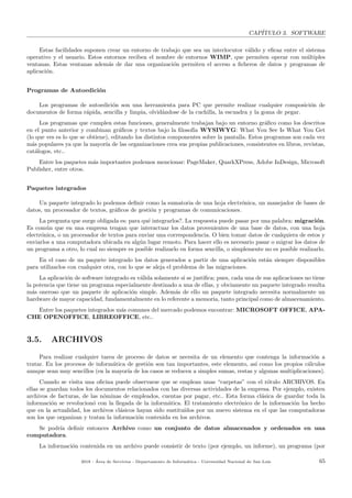 CAP´ITULO 3. SOFTWARE
Estas facilidades suponen crear un entorno de trabajo que sea un interlocutor v´alido y eﬁcaz entre el sistema
operativo y el usuario. Estos entornos reciben el nombre de entornos WIMP, que permiten operar con m´ultiples
ventanas. Estas ventanas adem´as de dar una organizaci´on permiten el acceso a ﬁcheros de datos y programas de
aplicaci´on.
Programas de Autoedici´on
Los programas de autoedici´on son una herramienta para PC que permite realizar cualquier composici´on de
documentos de forma r´apida, sencilla y limpia, olvid´andose de la cuchilla, la escuadra y la goma de pegar.
Los programas que cumplen estas funciones, generalmente trabajan bajo un entorno gr´aﬁco como los descritos
en el punto anterior y combinan gr´aﬁcos y textos bajo la ﬁlosof´ıa WYSIWYG: What You See Is What You Get
(lo que ves es lo que se obtiene), editando los distintos componentes sobre la pantalla. Estos programas son cada vez
m´as populares ya que la mayor´ıa de las organizaciones crea sus propias publicaciones, consistentes en libros, revistas,
cat´alogos, etc..
Entre los paquetes m´as importantes podemos mencionar: PageMaker, QuarkXPress, Adobe InDesign, Microsoft
Publisher, entre otros.
Paquetes integrados
Un paquete integrado lo podemos deﬁnir como la sumatoria de una hoja electr´onica, un manejador de bases de
datos, un procesador de textos, gr´aﬁcos de gesti´on y programas de comunicaciones.
La pregunta que surge obligada es: para qu´e integrarlos?. La respuesta puede pasar por una palabra: migraci´on.
Es com´un que en una empresa tengan que interactuar los datos provenientes de una base de datos, con una hoja
electr´onica, o un procesador de textos para enviar una correspondencia. O bien tomar datos de cualquiera de estos y
enviarlos a una computadora ubicada en alg´un lugar remoto. Para hacer ello es necesario pasar o migrar los datos de
un programa a otro, lo cual no siempre es posible realizarlo en forma sencilla, o simplemente no es posible realizarlo.
En el caso de un paquete integrado los datos generados a partir de una aplicaci´on est´an siempre disponibles
para utilizarlos con cualquier otra, con lo que se aleja el problema de las migraciones.
La aplicaci´on de software integrado es v´alida solamente si se justiﬁca; pues, cada una de sus aplicaciones no tiene
la potencia que tiene un programa especialmente destinado a una de ellas, y obviamente un paquete integrado resulta
m´as oneroso que un paquete de aplicaci´on simple. Adem´as de ello un paquete integrado necesita normalmente un
hardware de mayor capacidad, fundamentalmente en lo referente a memoria, tanto principal como de almacenamiento.
Entre los paquetes integrados m´as comunes del mercado podemos encontrar: MICROSOFT OFFICE, APA-
CHE OPENOFFICE, LIBREOFFICE, etc..
3.5. ARCHIVOS
Para realizar cualquier tarea de proceso de datos se necesita de un elemento que contenga la informaci´on a
tratar. En los procesos de inform´atica de gesti´on son tan importantes, este elemento, as´ı como los propios c´alculos
aunque sean muy sencillos (en la mayor´ıa de los casos se reducen a simples sumas, restas y algunas multiplicaciones).
Cuando se visita una oﬁcina puede observarse que se emplean unas “carpetas” con el r´otulo ARCHIVOS. En
ellas se guardan todos los documentos relacionados con las diversas actividades de la empresa. Por ejemplo, existen
archivos de facturas, de las n´ominas de empleados, cuentas por pagar, etc.. Esta forma cl´asica de guardar toda la
informaci´on se revolucion´o con la llegada de la inform´atica. El tratamiento electr´onico de la informaci´on ha hecho
que en la actualidad, los archivos cl´asicos hayan sido sustitu´ıdos por un nuevo sistema en el que las computadoras
son los que organizan y tratan la informaci´on contenida en los archivos.
Se podr´ıa deﬁnir entonces Archivo como un conjunto de datos almacenados y ordenados en una
computadora.
La informaci´on contenida en un archivo puede consistir de texto (por ejemplo, un informe), un programa (por
2018 - ´Area de Servicios - Departamento de Inform´atica - Universidad Nacional de San Luis 65
 