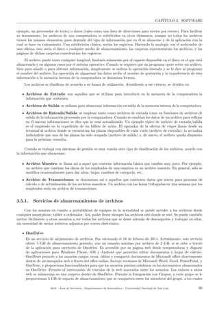 CAP´ITULO 3. SOFTWARE
ejemplo, un procesador de texto) o datos (tales como una lista de direcciones para env´ıos por correo). Para facilitar
su tratamiento, los archivos de una computadora se subdividen en otros elementos; aunque no todos los archivos
tienen los mismos elementos, pues depende del tipo de informaci´on que en ´el se almacene y de la aplicaci´on con la
cual se hace su tratamiento. Una subdivisi´on cl´asica, ser´ıan los registros. Haciendo la analog´ıa con el archivador de
una oﬁcina, ´este ser´ıa el disco o cualquier medio de almacenamiento, las carpetas representar´ıan los archivos, y las
p´aginas de dichas carpetas constituir´ıan los registros.
El archivo puede tener cualquier longitud, limitada solamente por el espacio disponible en el disco en el que est´a
almacenado y en algunos casos por el sistema operativo. Cuando se requiere que un programa opere sobre un archivo,
bien para a˜nadir o para obtener informaci´on, simplemente se ordena la operaci´on deseada y se le dice al programa
el nombre del archivo. La operaci´on de almacenar los datos recibe el nombre de grabaci´on y la transferencia de esta
informaci´on a la memoria interna de la computadora se denomina lectura.
Los archivos se clasiﬁcan de acuerdo a su forma de utilizaci´on. Atendiendo a ese criterio, se dividen en:
Archivos de Entrada: son aquellos que se utilizan para introducir en la memoria de la computadora la
informaci´on que contienen.
Archivos de Salida: se utilizan para almacenar informaci´on extra´ıda de la memoria interna de la computadora.
Archivos de Entrada/Salida: se emplean tanto como archivos de entrada como en funciones de archivos de
salida de la informaci´on procesada por la computadora. Cuando se cambian los datos de un archivo para reﬂejar
en ´el nuevas informaciones se dice que se est´a actualizando. Un ejemplo t´ıpico de archivo de entrada/salida
es el empleado en la expedici´on de un billete de avi´on. El operador de la oﬁcina de viajes llama desde su
terminal al archivo donde se encuentran las plazas disponibles de cada vuelo (archivo de entrada), lo actualiza
indic´andole que una de las plazas ha sido ocupada (archivo de salida) y, de nuevo, el archivo queda dispuesto
para la pr´oxima consulta.
Cuando se trabaja con sistemas de gesti´on es muy com´un otro tipo de clasiﬁcaci´on de los archivos, acorde con
la informaci´on que almacenan:
Archivo Maestro: se llama as´ı a aquel que contiene informaci´on b´asica que cambia muy poco. Por ejemplo,
un archivo que contiene los datos de los empleados de una empresa es un archivo maestro. En general, s´olo se
modiﬁca ocasionalmente para dar altas, bajas, cambios de categor´ıa, etc..
Archivo de Transacciones: se denominan as´ı a aquellos que contienen datos que sirven para procesos de
c´alculo o de actualizaci´on de los archivos maestros. Un archivo con las horas trabajadas en una semana por los
empleados ser´ıa un archivo de transacciones.
3.5.1. Servicios de almacenamientos de archivos
Con los avances en cuanto a portabilidad de equipos en la actualidad se puede acceder a los archivos desde
cualquier smartphone, tablet u ordenador. As´ı, poder llevar siempre los archivos est´e donde se est´e. Se puede tambi´en
invitar f´acilmente a otros usuarios a ver todos los archivos que se desee adem´as de descargarlos y trabajar en ellos,
sin necesidad de enviar archivos adjuntos por correo electr´onico.
OneDrive
Es un servicio de alojamiento de archivos. Fue estrenado el 18 de febrero de 2014. Actualmente, este servicio
ofrece 5 GB de almacenamiento gratuito, con un tama˜no m´aximo por archivo de 2 GB, si se sube a trav´es
de la aplicaci´on para escritorio de Onedrive. Es accesible por su p´agina web desde computadoras y dispone
de aplicaciones para Windows Phone, iOS y Android que permiten editar documentos y hojas de c´alculo.
OneDrive permite a los usuarios cargar, crear, editar y compartir documentos de Microsoft oﬃce directamente
dentro de un navegador web a trav´es del oﬃce online, Incluye versiones de Microsoft Word, Excel, PowerPoint, y
OneNote, y proporciona funcionalidades para que los usuarios puedan colaborar en los documentos almacenados
en OneDrive. Permite el intercambio de v´ınculos de la web marcados entre los usuarios. Los enlaces a sitios
web se almacenan en una carpeta dentro de OneDrive. Permite la Integraci´on con Grupos, a cada grupo se le
proporcionan 5 GB de espacio de almacenamiento que se comparten entre los miembros del grupo, a los cuales
2018 - ´Area de Servicios - Departamento de Inform´atica - Universidad Nacional de San Luis 66
 
