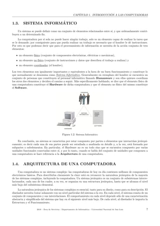 CAP´ITULO 1. INTRODUCCI ´ON A LAS COMPUTADORAS
1.3. SISTEMA INFORM´ATICO
Un sistema se puede deﬁnir como un conjunto de elementos relacionados entre s´ı, y que ordenadamente contri-
buyen a un determinado ﬁn.
La computadora por s´ı sola no puede hacer ning´un trabajo, solo es un elemento capaz de realizar la tarea que
se le demande; por consiguiente para que pueda realizar un trabajo es necesario que el hombre le d´e instrucciones.
Por esto es que podemos decir que para el procesamiento de informaci´on se necesita de la acci´on conjunta de tres
elementos:
un elemento f´ısico (conjunto de componentes electr´onicas, el´ectricas o mec´anicas),
un elemento no f´ısico (conjunto de instrucciones y datos que describen el trabajo a realizar) y
un elemento coordinador (el hombre).
Los tres elementos son igualmente importantes y equivalentes a la hora de un buen funcionamiento y constituye lo
que normalmente se denomina como Sistema Inform´atico. Generalmente en reemplazo del hombre se encuentra un
conjunto de personas que constituyen al personal inform´atico llamado Humanware y son ellos quienes coordinan
los otros dos elementos y deciden el camino a seguir. M´as espec´ıﬁcamente hablando, se dice que el elemento f´ısico de
una computadora constituye el Hardware de dicha computadora y que el elemento no f´ısico del mismo constituye
el Software.
Figura 1.2: Sistema Inform´atico
En conclusi´on, un sistema se caracteriza por estar compuesto por partes o elementos que interact´uan jer´arqui-
camente; es decir cada una de sus partes puede ser estudiada o analizada en detalle y, a la vez, est´a formada por
subpartes o subelementos. En particular, el Hardware no es un todo sino que se encuentra compuesto por varias
unidades funcionales conectadas entre s´ı, y por lo tanto, cuando se habla del conjunto de unidades que componen a
una computadora se hace referencia a la Arquitectura de una computadora.
1.4. ARQUITECTURA DE UNA COMPUTADORA
Una computadora es un sistema complejo: las computadoras de hoy en d´ıa contienen millones de componentes
electr´onicos b´asicos. Para describirlos claramente la clave est´a en reconocer la naturaleza jer´arquica de la mayor´ıa
de los sistemas complejos, incluyendo la computadora. Un sistema jer´arquico es un conjunto de subsistemas interre-
lacionados, cada uno de los cuales, a su vez, se organiza en una estructura jer´arquica, hasta que se alcanza el nivel
m´as bajo del subsistema elemental.
La naturaleza jer´arquica de los sistemas complejos es esencial, tanto para su dise˜no, como para su descripci´on. El
dise˜nador necesita tratar solamente con un nivel particular del sistema a la vez. En cada nivel, el sistema consta de un
conjunto de componentes y sus interrelaciones. El comportamiento en cada nivel depende s´olo de una caracterizaci´on
abstracta y simpliﬁcada del sistema que hay en el siguiente nivel m´as bajo. De cada nivel, al dise˜nador le importa la
Estructura y el Funcionamiento.
2018 - ´Area de Servicios - Departamento de Inform´atica - Universidad Nacional de San Luis 7
 