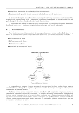 CAP´ITULO 1. INTRODUCCI ´ON A LAS COMPUTADORAS
Estructura: el modo en que los componenetes est´an interrelacionados.
Funcionamiento: la operaci´on de cada componente individual como parte de la estructura.
En t´erminos de descripci´on existen dos opciones: empezar por lo m´as bajo y construir una descripci´on completa,
o comenzar con una visi´on desde arriba y descomponer el sistema en sus subpartes. De la experiencia se concluye
que la descripci´on de arriba a abajo (top-down) es la m´as clara y efectiva.
La computadora ser´a descrita de arriba a abajo, comenzando con los componentes principales del sistema,
describiendo su estructura y funcionamiento, para ﬁnalizar en las capas m´as bajas de la jerarqu´ıa.
1.4.1. Funcionamiento
Tanto la estructura como el funcionamiento de una computadora son, en esencia, sencillos. En la ﬁgura 1.3 se
se˜nalan las funciones b´asicas que una computadora puede llevar a cabo. En t´erminos generales hay s´olo cuatro:
El Procesamiento de Datos.
El Almacenamiento de Datos.
La Transferencia de Datos.
Operaciones de Interconexi´on(Control).
Figura 1.3: Entorno Operativo
La computadora, por supuesto, tiene que ser capaz de procesar datos. Los datos pueden adoptar una gran
variedad de formas, y el rango de los requisitos de procesado es amplio. Sin embargo, existen pocos m´etodos o tipos
fundamentales de procesado de datos.
Tambi´en es esencial que una computadora almacene datos. Incluso si la computadora est´a procesando datos al
vuelo (es decir, si los datos se introducen y se procesan, y los resultados se obtienen inmediatamente), la computadora
tiene que guardar temporalmente, al menos aquellos datos con los que est´a trabajando en un momento dado. As´ı,
hay al menos una funci´on de almacenamiento de datos a corto plazo. Con igual importancia, la computadora lleva a
cabo una funci´on de almacenamiento de datos a largo plazo. La computadora almacena ﬁcheros de datos para que
se recuperen y actualicen en un futuro.
2018 - ´Area de Servicios - Departamento de Inform´atica - Universidad Nacional de San Luis 8
 
