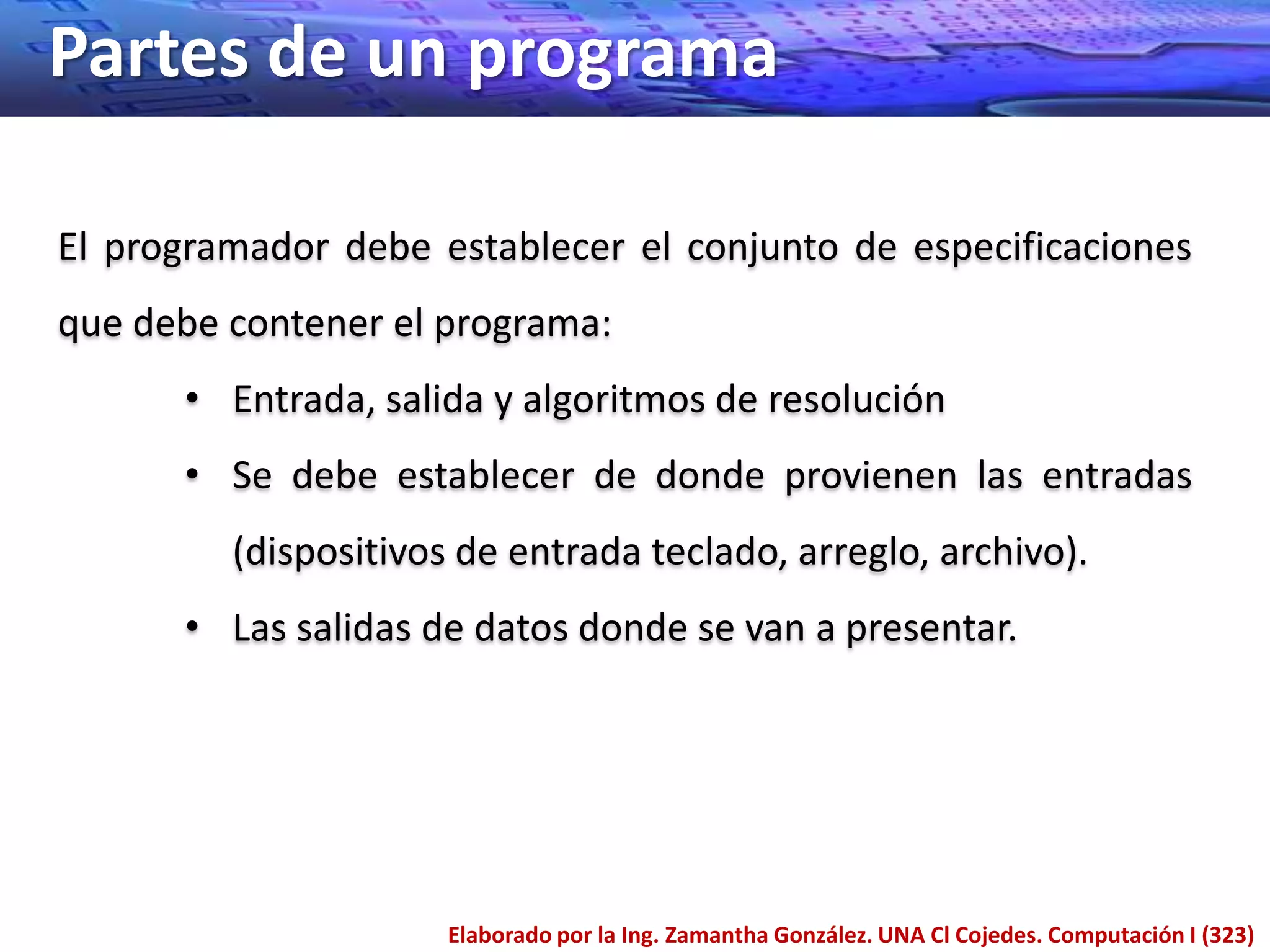 Partes de un programa

El programador debe establecer el conjunto de especificaciones
que debe contener el programa:
      • Entrada, salida y algoritmos de resolución
      • Se debe establecer de donde provienen las entradas
         (dispositivos de entrada teclado, arreglo, archivo).
      • Las salidas de datos donde se van a presentar.




                      Elaborado por la Ing. Zamantha González. UNA Cl Cojedes. Computación I (323)
 