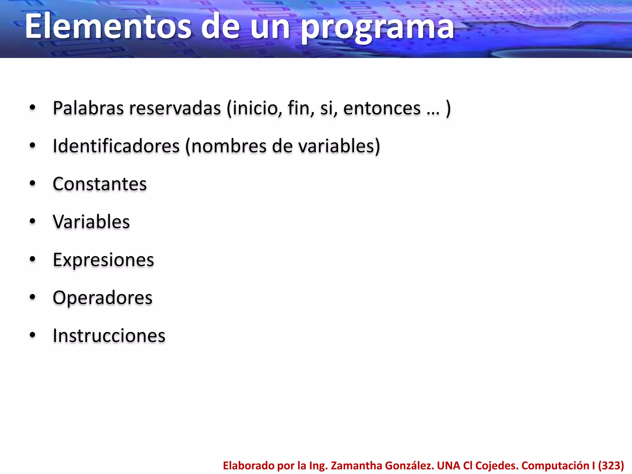 Elementos de un programa
• Palabras reservadas (inicio, fin, si, entonces … )
• Identificadores (nombres de variables)
• Constantes
• Variables
• Expresiones
• Operadores
• Instrucciones




                       Elaborado por la Ing. Zamantha González. UNA Cl Cojedes. Computación I (323)
 