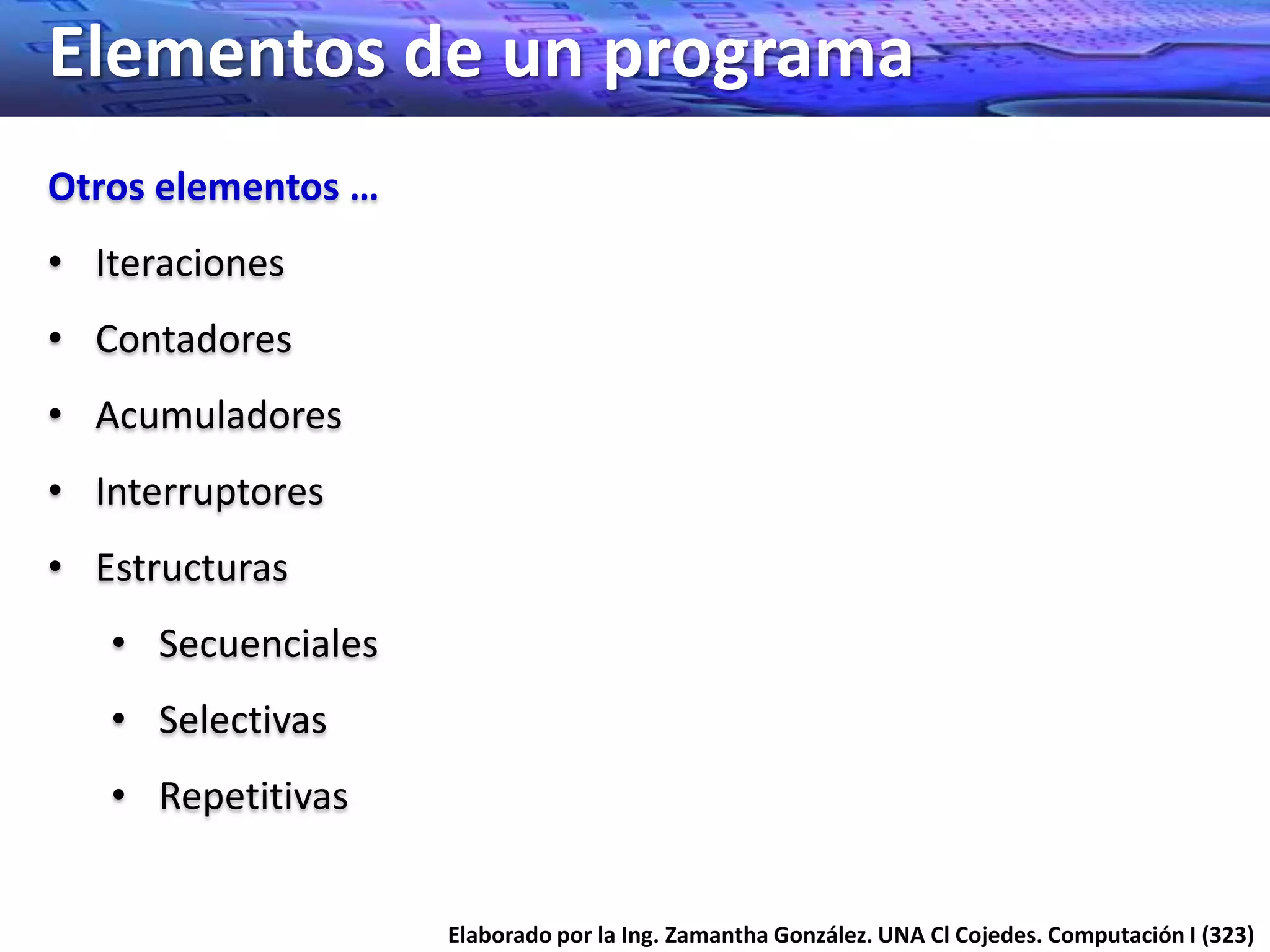 Elementos de un programa
Otros elementos …
• Iteraciones
• Contadores
• Acumuladores
• Interruptores
• Estructuras
   • Secuenciales
   • Selectivas
   • Repetitivas


                    Elaborado por la Ing. Zamantha González. UNA Cl Cojedes. Computación I (323)
 
