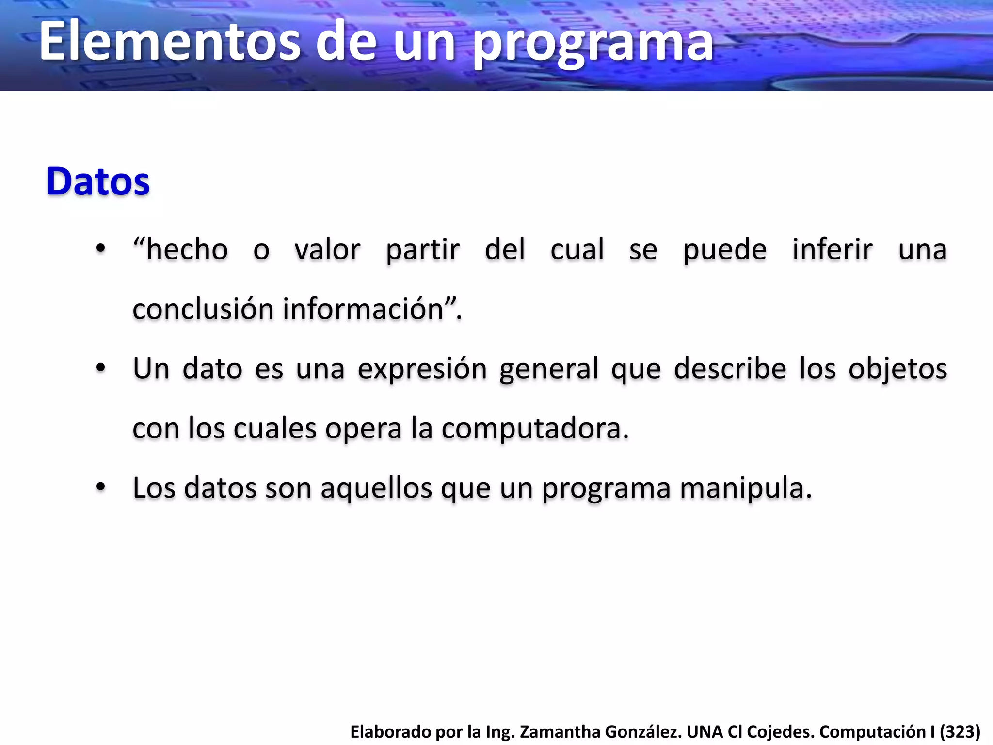 Elementos de un programa

Datos
  • “hecho o valor partir del cual se puede inferir una
    conclusión información”.
  • Un dato es una expresión general que describe los objetos
    con los cuales opera la computadora.
  • Los datos son aquellos que un programa manipula.




                   Elaborado por la Ing. Zamantha González. UNA Cl Cojedes. Computación I (323)
 