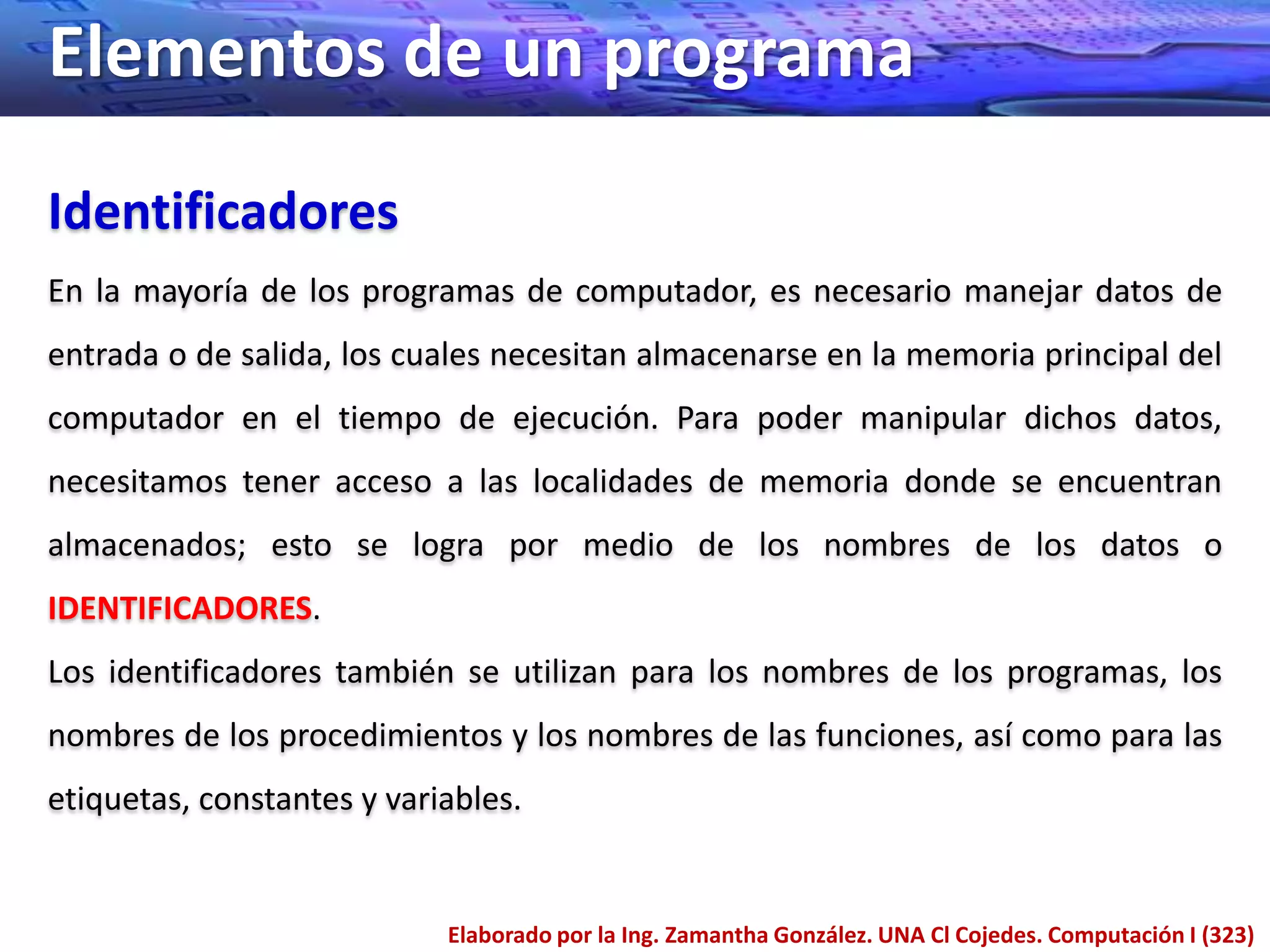 Elementos de un programa
Identificadores
En la mayoría de los programas de computador, es necesario manejar datos de
entrada o de salida, los cuales necesitan almacenarse en la memoria principal del
computador en el tiempo de ejecución. Para poder manipular dichos datos,
necesitamos tener acceso a las localidades de memoria donde se encuentran
almacenados; esto se logra por medio de los nombres de los datos o
IDENTIFICADORES.
Los identificadores también se utilizan para los nombres de los programas, los
nombres de los procedimientos y los nombres de las funciones, así como para las
etiquetas, constantes y variables.


                            Elaborado por la Ing. Zamantha González. UNA Cl Cojedes. Computación I (323)
 