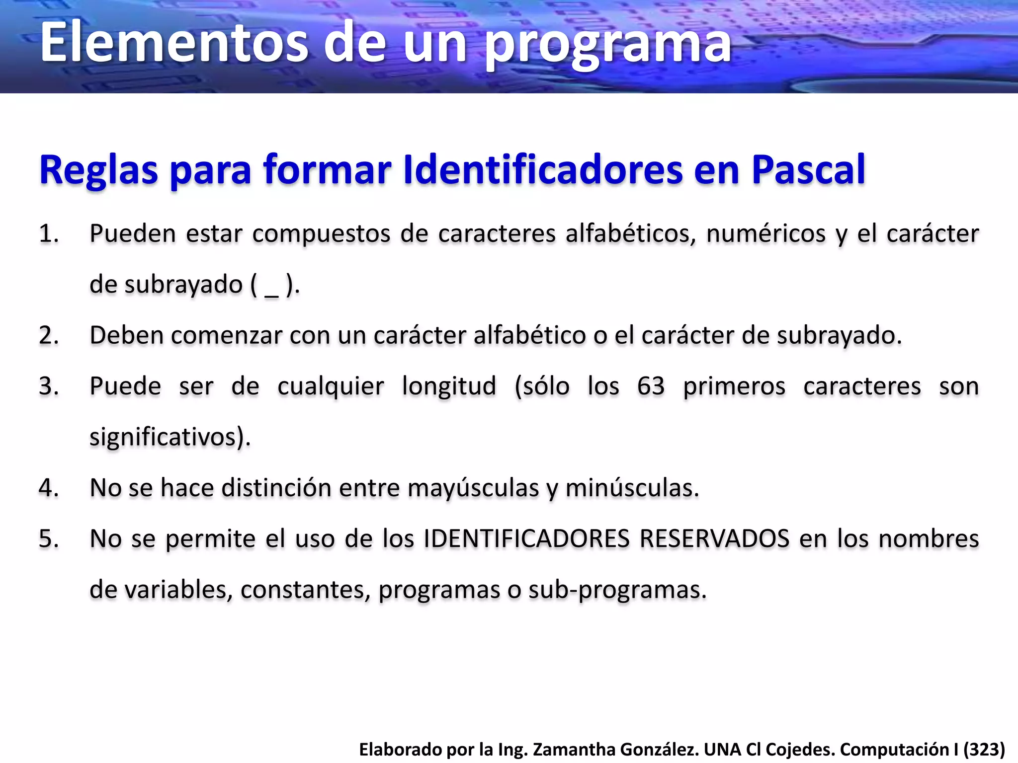Elementos de un programa
Reglas para formar Identificadores en Pascal
1.   Pueden estar compuestos de caracteres alfabéticos, numéricos y el carácter
     de subrayado ( _ ).
2.   Deben comenzar con un carácter alfabético o el carácter de subrayado.
3.   Puede ser de cualquier longitud (sólo los 63 primeros caracteres son
     significativos).
4.   No se hace distinción entre mayúsculas y minúsculas.
5.   No se permite el uso de los IDENTIFICADORES RESERVADOS en los nombres
     de variables, constantes, programas o sub-programas.




                           Elaborado por la Ing. Zamantha González. UNA Cl Cojedes. Computación I (323)
 