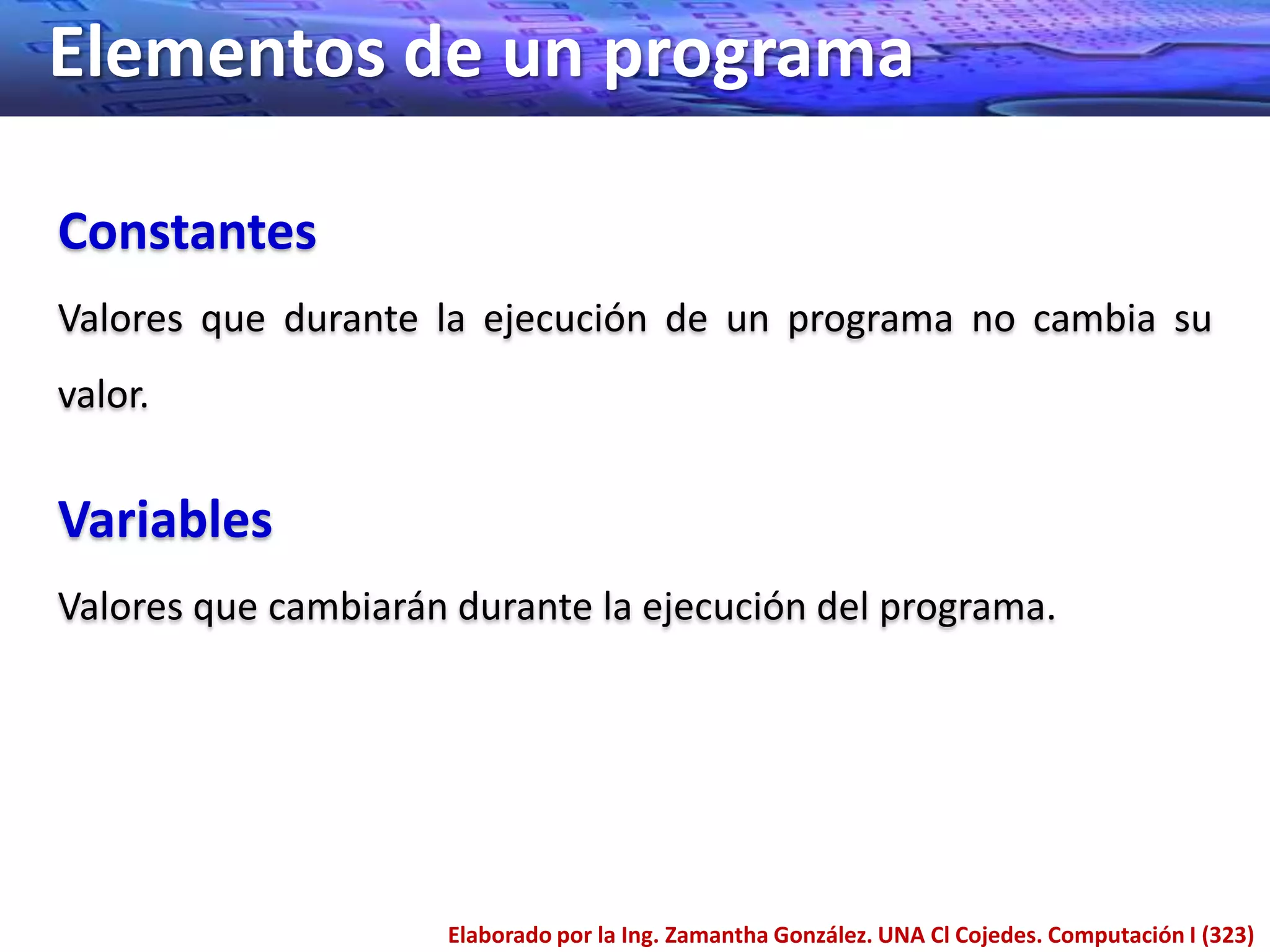 Elementos de un programa

Constantes
Valores que durante la ejecución de un programa no cambia su
valor.


Variables
Valores que cambiarán durante la ejecución del programa.




                     Elaborado por la Ing. Zamantha González. UNA Cl Cojedes. Computación I (323)
 