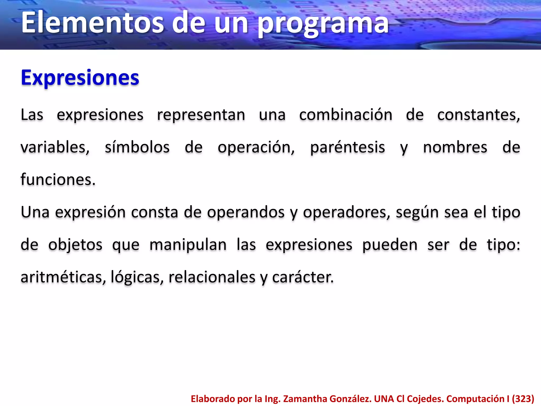 Elementos de un programa
Expresiones
Las expresiones representan una combinación de constantes,
variables, símbolos de operación, paréntesis y nombres de
funciones.
Una expresión consta de operandos y operadores, según sea el tipo
de objetos que manipulan las expresiones pueden ser de tipo:
aritméticas, lógicas, relacionales y carácter.




                        Elaborado por la Ing. Zamantha González. UNA Cl Cojedes. Computación I (323)
 