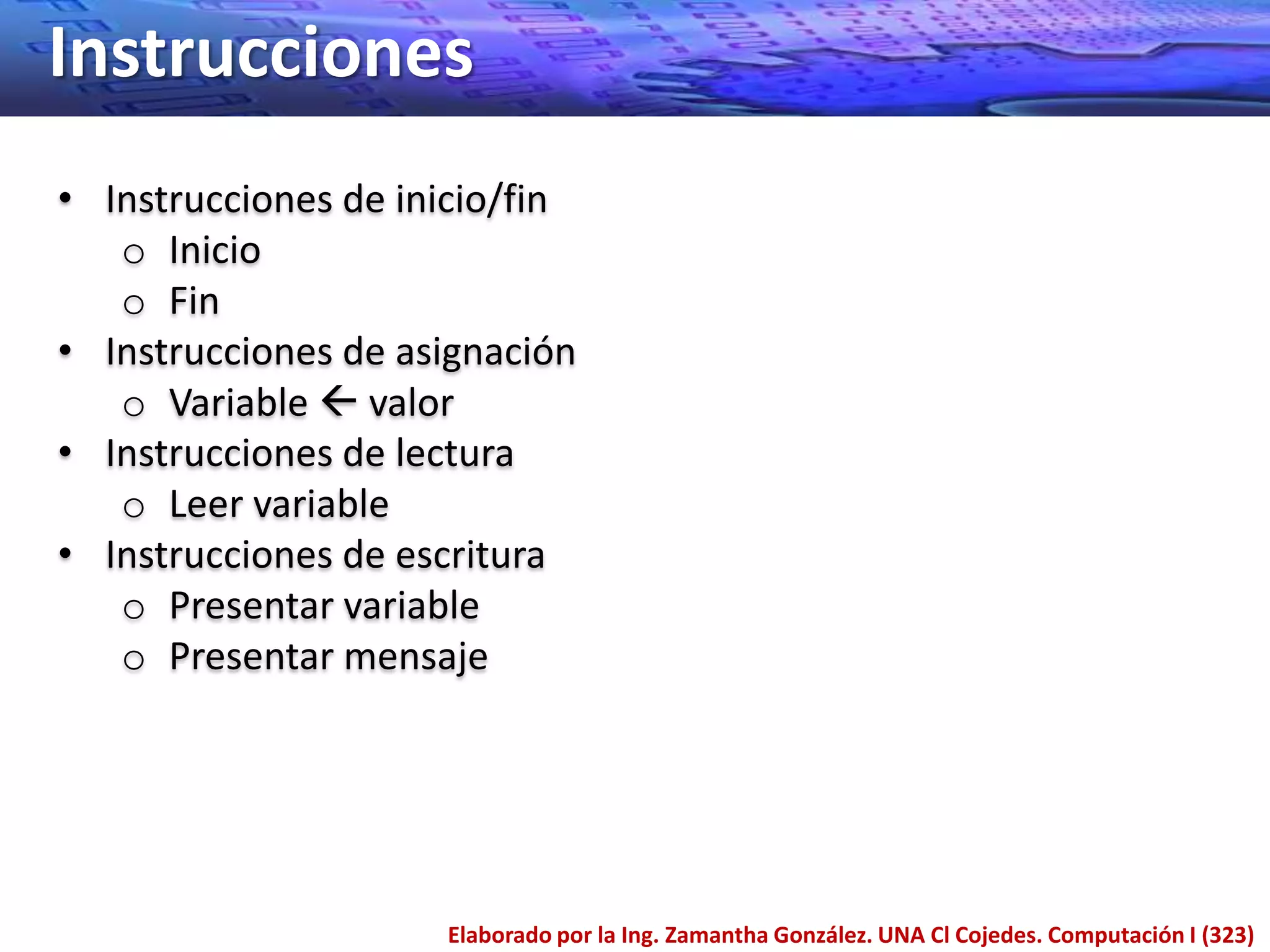 Instrucciones
• Instrucciones de inicio/fin
   o Inicio
   o Fin
• Instrucciones de asignación
   o Variable  valor
• Instrucciones de lectura
   o Leer variable
• Instrucciones de escritura
   o Presentar variable
   o Presentar mensaje




                     Elaborado por la Ing. Zamantha González. UNA Cl Cojedes. Computación I (323)
 