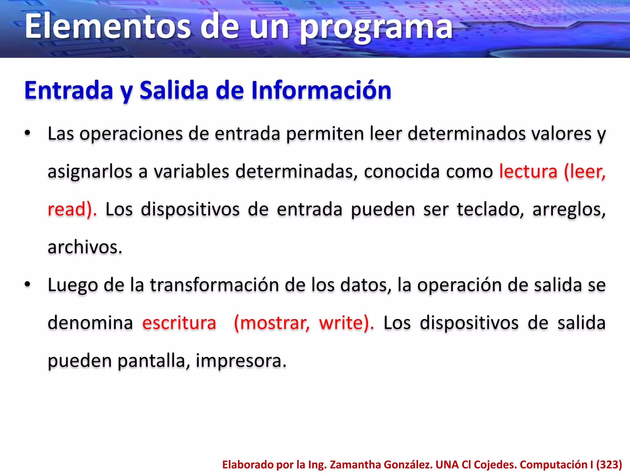 Elementos de un programa
Entrada y Salida de Información
• Las operaciones de entrada permiten leer determinados valores y
  asignarlos a variables determinadas, conocida como lectura (leer,
  read). Los dispositivos de entrada pueden ser teclado, arreglos,
  archivos.
• Luego de la transformación de los datos, la operación de salida se
  denomina escritura (mostrar, write). Los dispositivos de salida
  pueden pantalla, impresora.



                       Elaborado por la Ing. Zamantha González. UNA Cl Cojedes. Computación I (323)
 