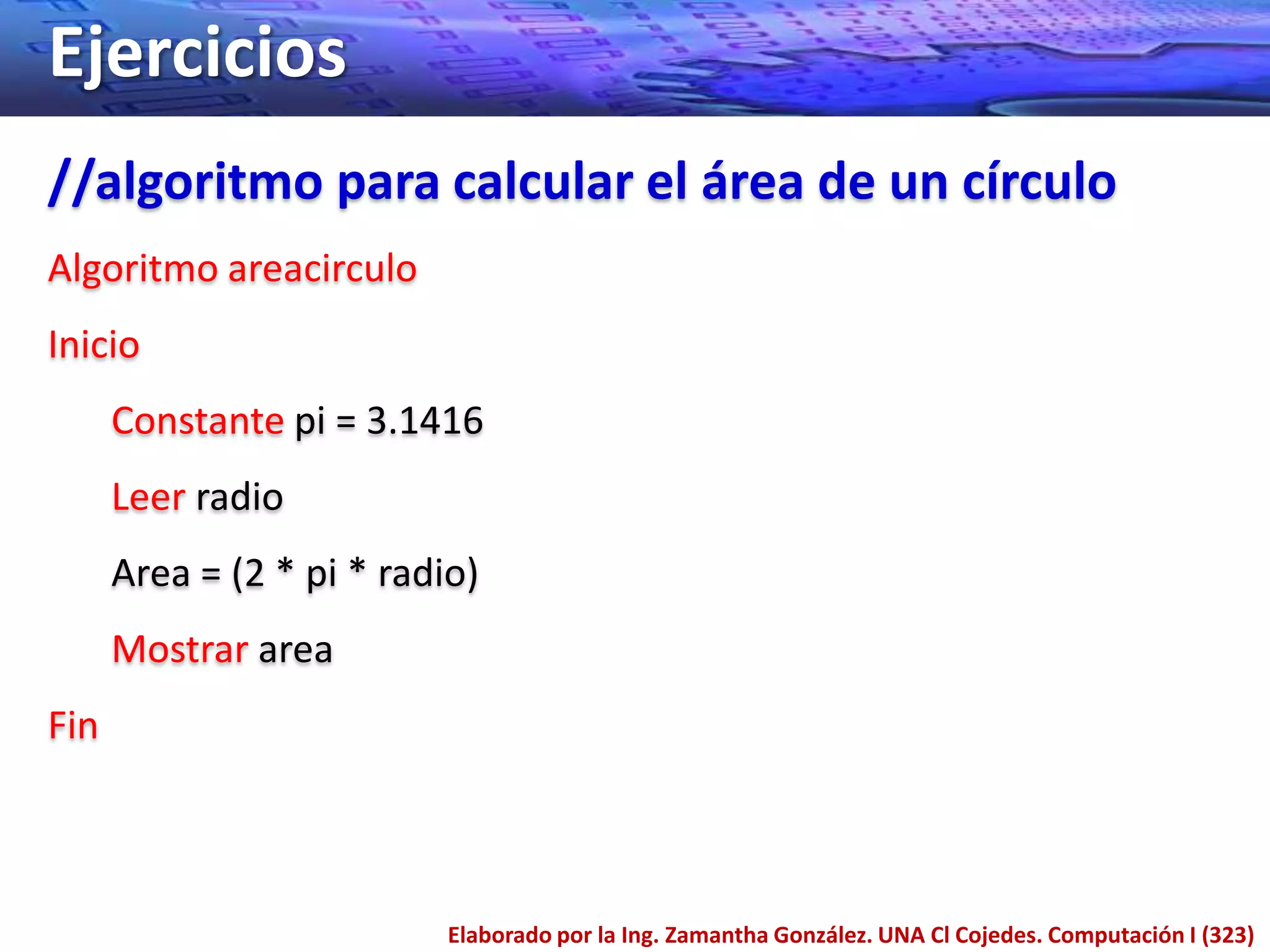 Ejercicios
//algoritmo para calcular el área de un círculo
Algoritmo areacirculo
Inicio
      Constante pi = 3.1416
      Leer radio
      Area = (2 * pi * radio)
      Mostrar area
Fin



                           Elaborado por la Ing. Zamantha González. UNA Cl Cojedes. Computación I (323)
 