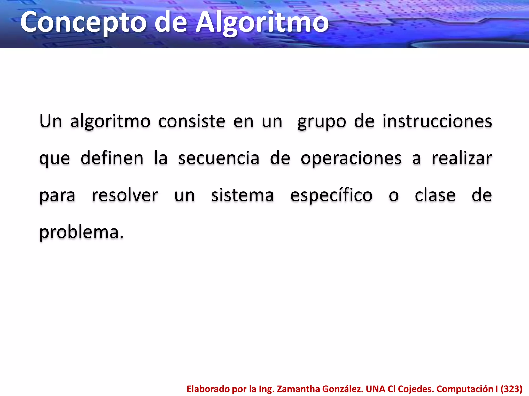 Concepto de Algoritmo

 Un algoritmo consiste en un grupo de instrucciones
 que definen la secuencia de operaciones a realizar
 para resolver un sistema específico o clase de
 problema.




                 Elaborado por la Ing. Zamantha González. UNA Cl Cojedes. Computación I (323)
 