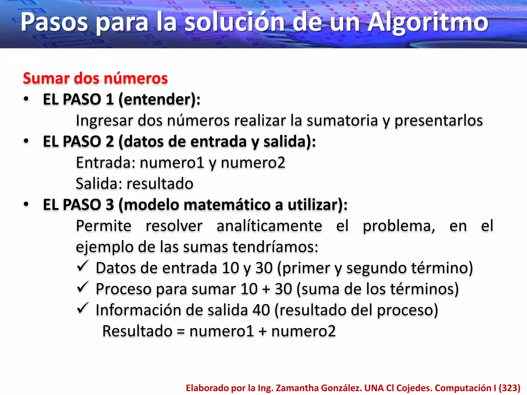 Pasos para la solución de un Algoritmo
Sumar dos números
• EL PASO 1 (entender):
      Ingresar dos números realizar la sumatoria y presentarlos
• EL PASO 2 (datos de entrada y salida):
      Entrada: numero1 y numero2
      Salida: resultado
• EL PASO 3 (modelo matemático a utilizar):
      Permite resolver analíticamente el problema, en el
      ejemplo de las sumas tendríamos:
       Datos de entrada 10 y 30 (primer y segundo término)
       Proceso para sumar 10 + 30 (suma de los términos)
       Información de salida 40 (resultado del proceso)
          Resultado = numero1 + numero2


                     Elaborado por la Ing. Zamantha González. UNA Cl Cojedes. Computación I (323)
 