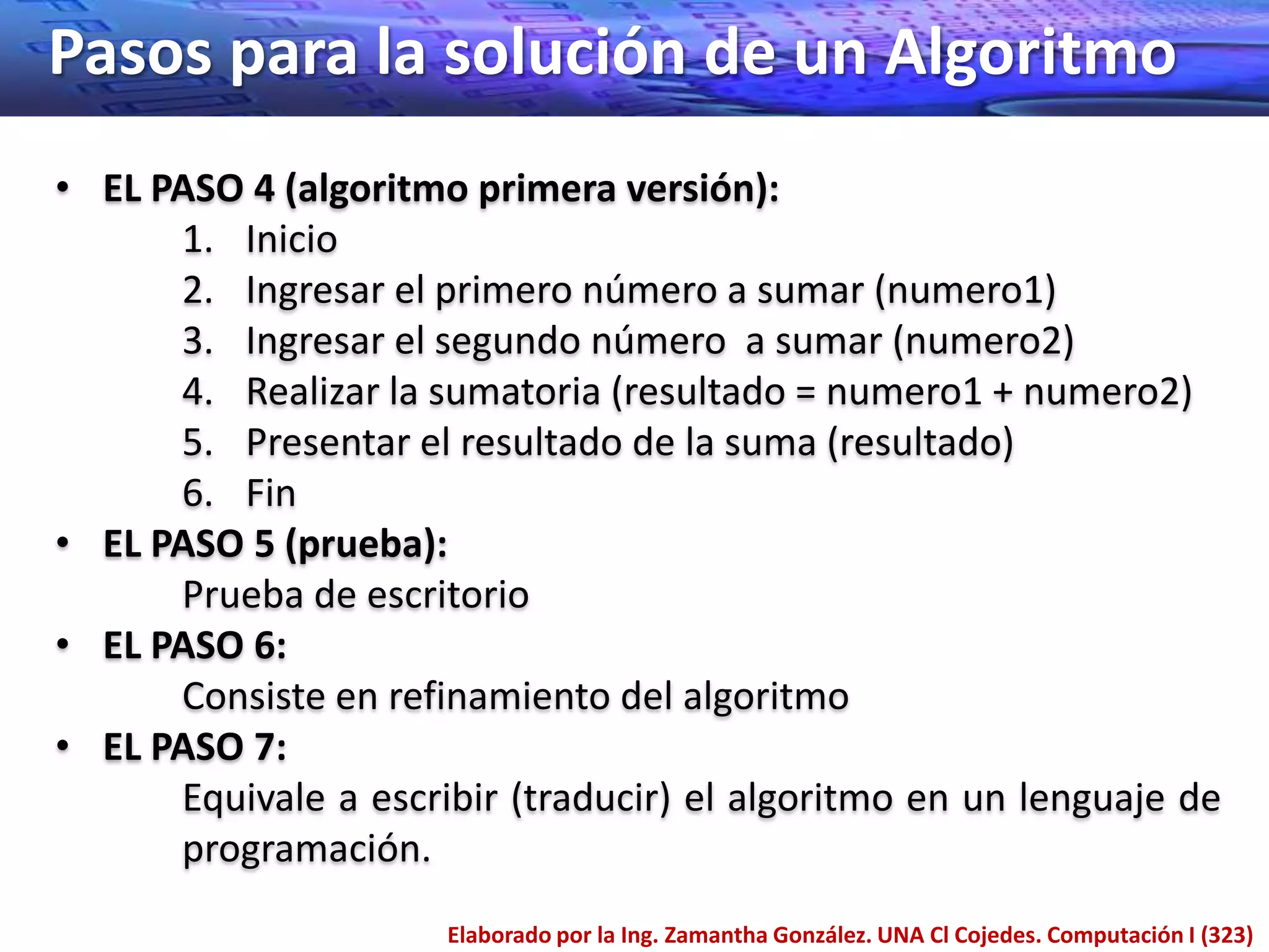 Pasos para la solución de un Algoritmo
• EL PASO 4 (algoritmo primera versión):
      1. Inicio
      2. Ingresar el primero número a sumar (numero1)
      3. Ingresar el segundo número a sumar (numero2)
      4. Realizar la sumatoria (resultado = numero1 + numero2)
      5. Presentar el resultado de la suma (resultado)
      6. Fin
• EL PASO 5 (prueba):
      Prueba de escritorio
• EL PASO 6:
      Consiste en refinamiento del algoritmo
• EL PASO 7:
      Equivale a escribir (traducir) el algoritmo en un lenguaje de
      programación.
                      Elaborado por la Ing. Zamantha González. UNA Cl Cojedes. Computación I (323)
 