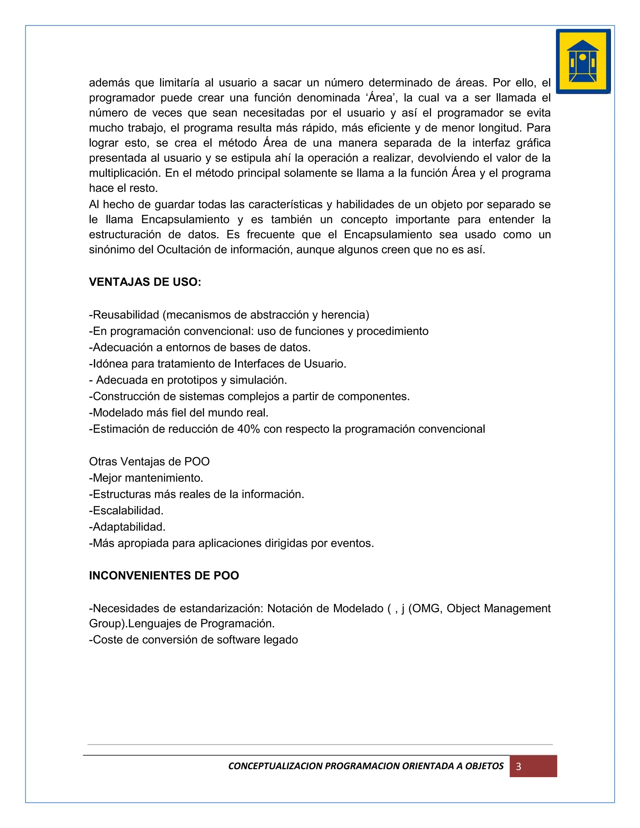 además que limitaría al usuario a sacar un número determinado de áreas. Por ello, el
programador puede crear una función denominada ‘Área’, la cual va a ser llamada el
número de veces que sean necesitadas por el usuario y así el programador se evita
mucho trabajo, el programa resulta más rápido, más eficiente y de menor longitud. Para
lograr esto, se crea el método Área de una manera separada de la interfaz gráfica
presentada al usuario y se estipula ahí la operación a realizar, devolviendo el valor de la
multiplicación. En el método principal solamente se llama a la función Área y el programa
hace el resto.
Al hecho de guardar todas las características y habilidades de un objeto por separado se
le llama Encapsulamiento y es también un concepto importante para entender la
estructuración de datos. Es frecuente que el Encapsulamiento sea usado como un
sinónimo del Ocultación de información, aunque algunos creen que no es así.

VENTAJAS DE USO:

-Reusabilidad (mecanismos de abstracción y herencia)
-En programación convencional: uso de funciones y procedimiento
-Adecuación a entornos de bases de datos.
-Idónea para tratamiento de Interfaces de Usuario.
- Adecuada en prototipos y simulación.
-Construcción de sistemas complejos a partir de componentes.
-Modelado más fiel del mundo real.
-Estimación de reducción de 40% con respecto la programación convencional

Otras Ventajas de POO
-Mejor mantenimiento.
-Estructuras más reales de la información.
-Escalabilidad.
-Adaptabilidad.
-Más apropiada para aplicaciones dirigidas por eventos.

INCONVENIENTES DE POO

-Necesidades de estandarización: Notación de Modelado ( , j (OMG, Object Management
Group).Lenguajes de Programación.
-Coste de conversión de software legado




                           CONCEPTUALIZACION PROGRAMACION ORIENTADA A OBJETOS       3
 