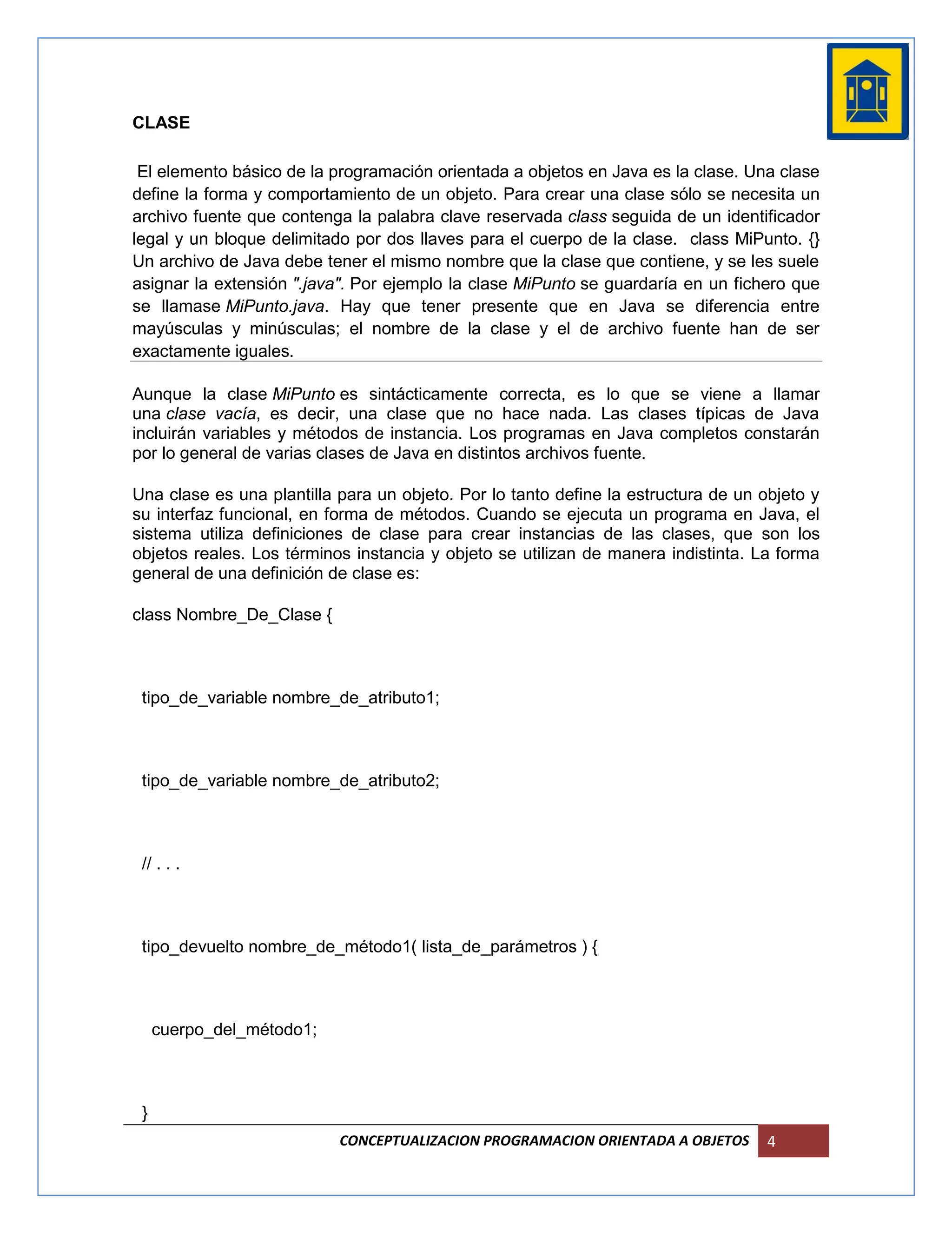 CLASE

 El elemento básico de la programación orientada a objetos en Java es la clase. Una clase
define la forma y comportamiento de un objeto. Para crear una clase sólo se necesita un
archivo fuente que contenga la palabra clave reservada class seguida de un identificador
legal y un bloque delimitado por dos llaves para el cuerpo de la clase. class MiPunto. {}
Un archivo de Java debe tener el mismo nombre que la clase que contiene, y se les suele
asignar la extensión ".java". Por ejemplo la clase MiPunto se guardaría en un fichero que
se llamase MiPunto.java. Hay que tener presente que en Java se diferencia entre
mayúsculas y minúsculas; el nombre de la clase y el de archivo fuente han de ser
exactamente iguales.

Aunque la clase MiPunto es sintácticamente correcta, es lo que se viene a llamar
una clase vacía, es decir, una clase que no hace nada. Las clases típicas de Java
incluirán variables y métodos de instancia. Los programas en Java completos constarán
por lo general de varias clases de Java en distintos archivos fuente.

Una clase es una plantilla para un objeto. Por lo tanto define la estructura de un objeto y
su interfaz funcional, en forma de métodos. Cuando se ejecuta un programa en Java, el
sistema utiliza definiciones de clase para crear instancias de las clases, que son los
objetos reales. Los términos instancia y objeto se utilizan de manera indistinta. La forma
general de una definición de clase es:

class Nombre_De_Clase {



 tipo_de_variable nombre_de_atributo1;



 tipo_de_variable nombre_de_atributo2;



 // . . .



 tipo_devuelto nombre_de_método1( lista_de_parámetros ) {



     cuerpo_del_método1;



 }
                           CONCEPTUALIZACION PROGRAMACION ORIENTADA A OBJETOS       4
 