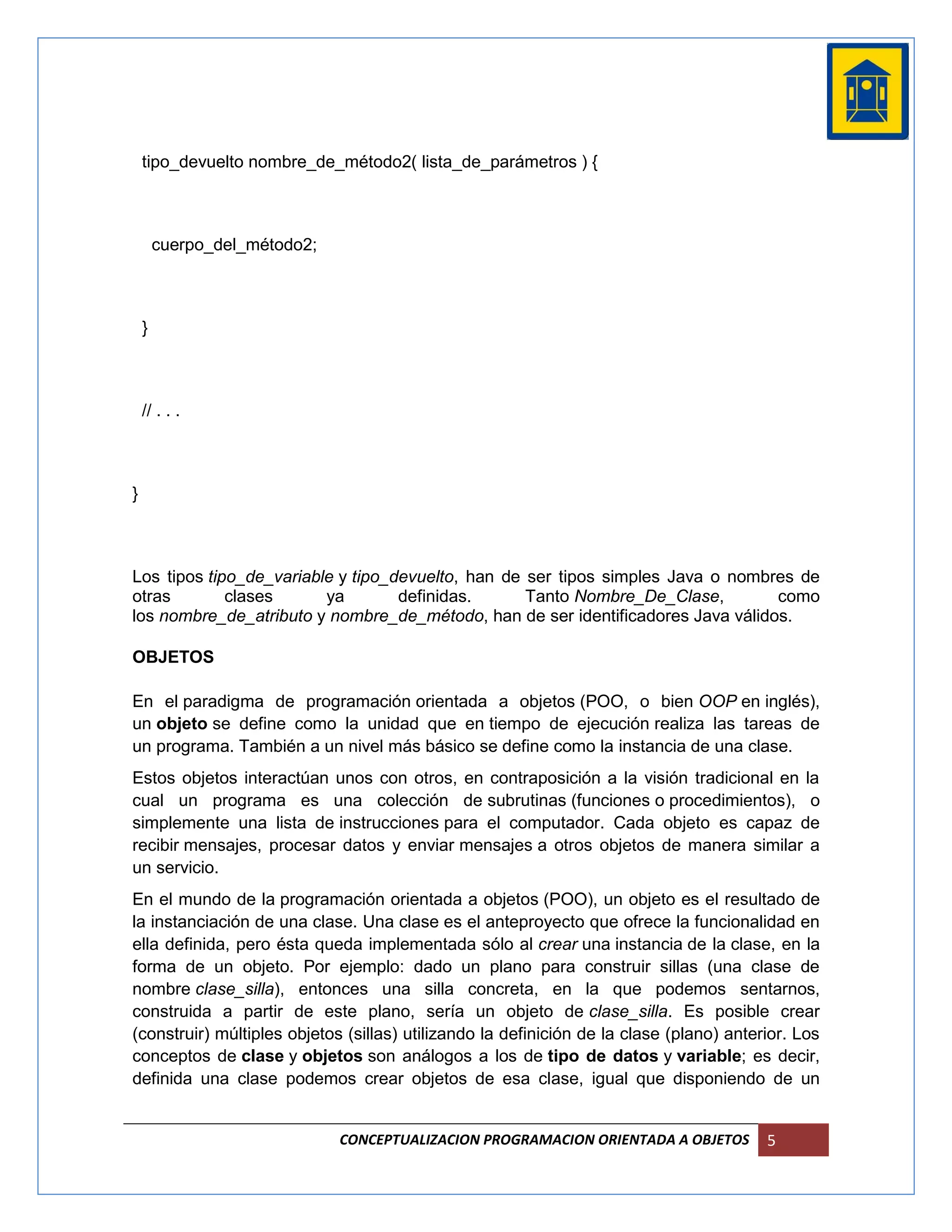 tipo_devuelto nombre_de_método2( lista_de_parámetros ) {



        cuerpo_del_método2;



    }



    // . . .



}



Los tipos tipo_de_variable y tipo_devuelto, han de ser tipos simples Java o nombres de
otras        clases      ya        definidas.      Tanto Nombre_De_Clase,        como
los nombre_de_atributo y nombre_de_método, han de ser identificadores Java válidos.

OBJETOS

En el paradigma de programación orientada a objetos (POO, o bien OOP en inglés),
un objeto se define como la unidad que en tiempo de ejecución realiza las tareas de
un programa. También a un nivel más básico se define como la instancia de una clase.
Estos objetos interactúan unos con otros, en contraposición a la visión tradicional en la
cual un programa es una colección de subrutinas (funciones o procedimientos), o
simplemente una lista de instrucciones para el computador. Cada objeto es capaz de
recibir mensajes, procesar datos y enviar mensajes a otros objetos de manera similar a
un servicio.
En el mundo de la programación orientada a objetos (POO), un objeto es el resultado de
la instanciación de una clase. Una clase es el anteproyecto que ofrece la funcionalidad en
ella definida, pero ésta queda implementada sólo al crear una instancia de la clase, en la
forma de un objeto. Por ejemplo: dado un plano para construir sillas (una clase de
nombre clase_silla), entonces una silla concreta, en la que podemos sentarnos,
construida a partir de este plano, sería un objeto de clase_silla. Es posible crear
(construir) múltiples objetos (sillas) utilizando la definición de la clase (plano) anterior. Los
conceptos de clase y objetos son análogos a los de tipo de datos y variable; es decir,
definida una clase podemos crear objetos de esa clase, igual que disponiendo de un


                              CONCEPTUALIZACION PROGRAMACION ORIENTADA A OBJETOS         5
 