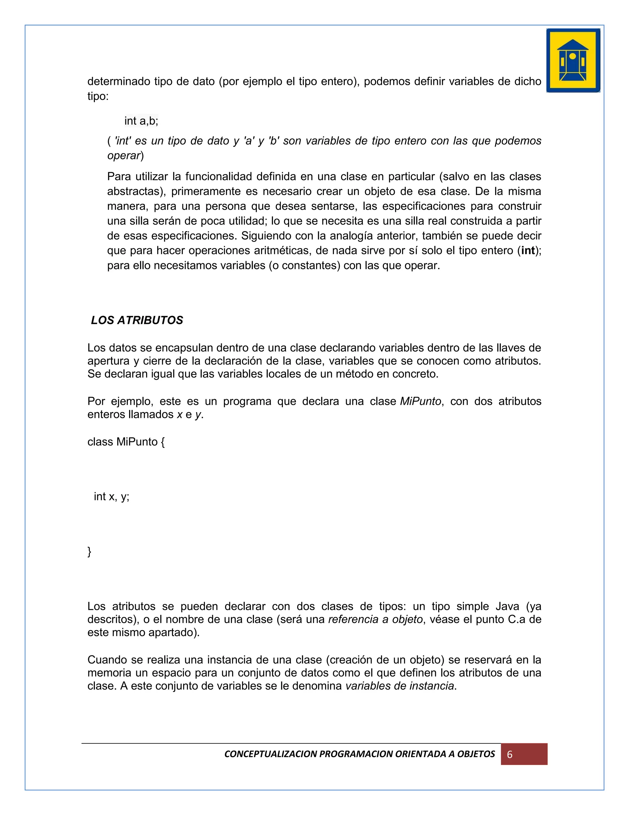determinado tipo de dato (por ejemplo el tipo entero), podemos definir variables de dicho
tipo:

           int a,b;
       ( 'int' es un tipo de dato y 'a' y 'b' son variables de tipo entero con las que podemos
       operar)
       Para utilizar la funcionalidad definida en una clase en particular (salvo en las clases
       abstractas), primeramente es necesario crear un objeto de esa clase. De la misma
       manera, para una persona que desea sentarse, las especificaciones para construir
       una silla serán de poca utilidad; lo que se necesita es una silla real construida a partir
       de esas especificaciones. Siguiendo con la analogía anterior, también se puede decir
       que para hacer operaciones aritméticas, de nada sirve por sí solo el tipo entero (int);
       para ello necesitamos variables (o constantes) con las que operar.



LOS ATRIBUTOS

Los datos se encapsulan dentro de una clase declarando variables dentro de las llaves de
apertura y cierre de la declaración de la clase, variables que se conocen como atributos.
Se declaran igual que las variables locales de un método en concreto.

Por ejemplo, este es un programa que declara una clase MiPunto, con dos atributos
enteros llamados x e y.

class MiPunto {



    int x, y;



}



Los atributos se pueden declarar con dos clases de tipos: un tipo simple Java (ya
descritos), o el nombre de una clase (será una referencia a objeto, véase el punto C.a de
este mismo apartado).

Cuando se realiza una instancia de una clase (creación de un objeto) se reservará en la
memoria un espacio para un conjunto de datos como el que definen los atributos de una
clase. A este conjunto de variables se le denomina variables de instancia.




                               CONCEPTUALIZACION PROGRAMACION ORIENTADA A OBJETOS        6
 