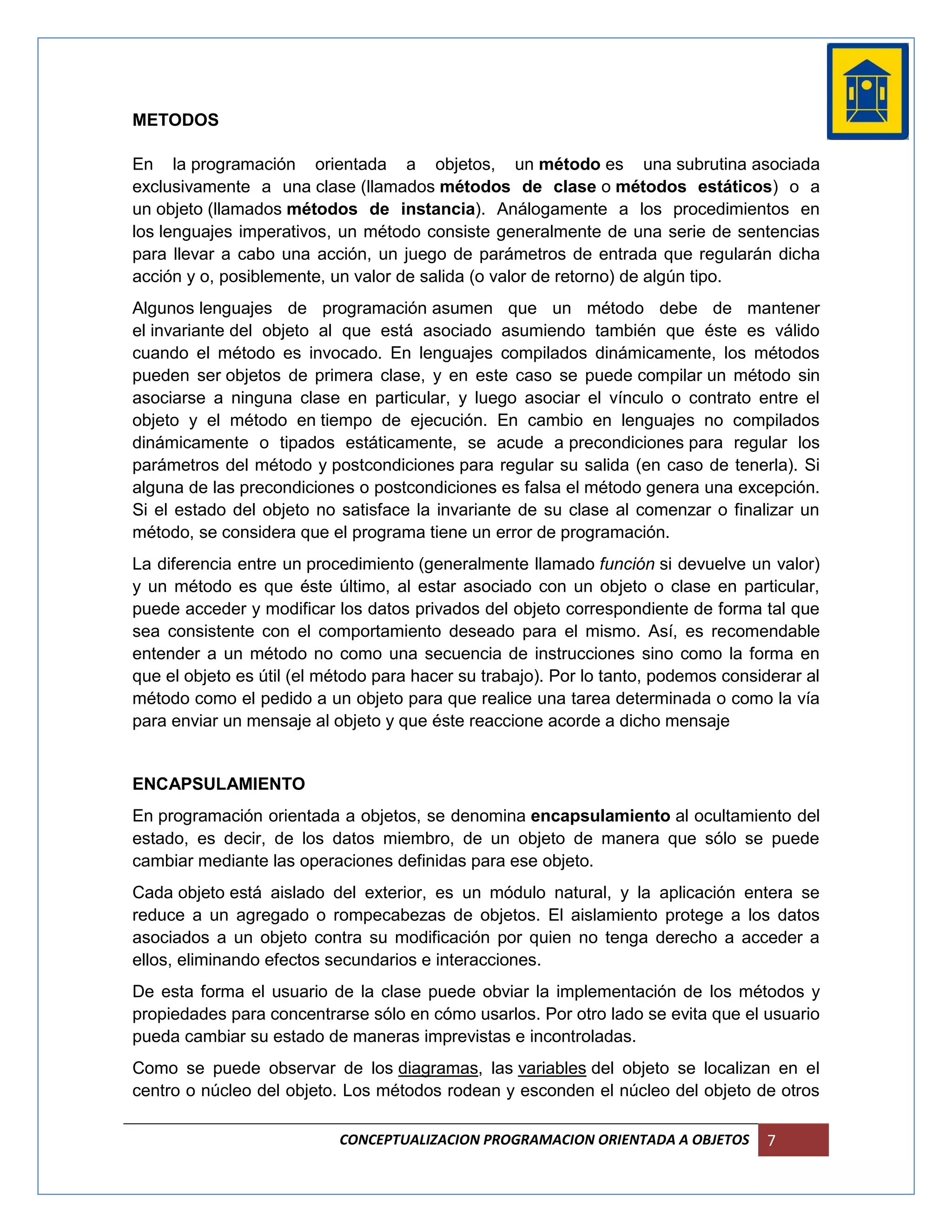 METODOS

En la programación orientada a objetos, un método es una subrutina asociada
exclusivamente a una clase (llamados métodos de clase o métodos estáticos) o a
un objeto (llamados métodos de instancia). Análogamente a los procedimientos en
los lenguajes imperativos, un método consiste generalmente de una serie de sentencias
para llevar a cabo una acción, un juego de parámetros de entrada que regularán dicha
acción y o, posiblemente, un valor de salida (o valor de retorno) de algún tipo.
Algunos lenguajes de programación asumen que un método debe de mantener
el invariante del objeto al que está asociado asumiendo también que éste es válido
cuando el método es invocado. En lenguajes compilados dinámicamente, los métodos
pueden ser objetos de primera clase, y en este caso se puede compilar un método sin
asociarse a ninguna clase en particular, y luego asociar el vínculo o contrato entre el
objeto y el método en tiempo de ejecución. En cambio en lenguajes no compilados
dinámicamente o tipados estáticamente, se acude a precondiciones para regular los
parámetros del método y postcondiciones para regular su salida (en caso de tenerla). Si
alguna de las precondiciones o postcondiciones es falsa el método genera una excepción.
Si el estado del objeto no satisface la invariante de su clase al comenzar o finalizar un
método, se considera que el programa tiene un error de programación.
La diferencia entre un procedimiento (generalmente llamado función si devuelve un valor)
y un método es que éste último, al estar asociado con un objeto o clase en particular,
puede acceder y modificar los datos privados del objeto correspondiente de forma tal que
sea consistente con el comportamiento deseado para el mismo. Así, es recomendable
entender a un método no como una secuencia de instrucciones sino como la forma en
que el objeto es útil (el método para hacer su trabajo). Por lo tanto, podemos considerar al
método como el pedido a un objeto para que realice una tarea determinada o como la vía
para enviar un mensaje al objeto y que éste reaccione acorde a dicho mensaje


ENCAPSULAMIENTO
En programación orientada a objetos, se denomina encapsulamiento al ocultamiento del
estado, es decir, de los datos miembro, de un objeto de manera que sólo se puede
cambiar mediante las operaciones definidas para ese objeto.
Cada objeto está aislado del exterior, es un módulo natural, y la aplicación entera se
reduce a un agregado o rompecabezas de objetos. El aislamiento protege a los datos
asociados a un objeto contra su modificación por quien no tenga derecho a acceder a
ellos, eliminando efectos secundarios e interacciones.
De esta forma el usuario de la clase puede obviar la implementación de los métodos y
propiedades para concentrarse sólo en cómo usarlos. Por otro lado se evita que el usuario
pueda cambiar su estado de maneras imprevistas e incontroladas.
Como se puede observar de los diagramas, las variables del objeto se localizan en el
centro o núcleo del objeto. Los métodos rodean y esconden el núcleo del objeto de otros

                           CONCEPTUALIZACION PROGRAMACION ORIENTADA A OBJETOS       7
 
