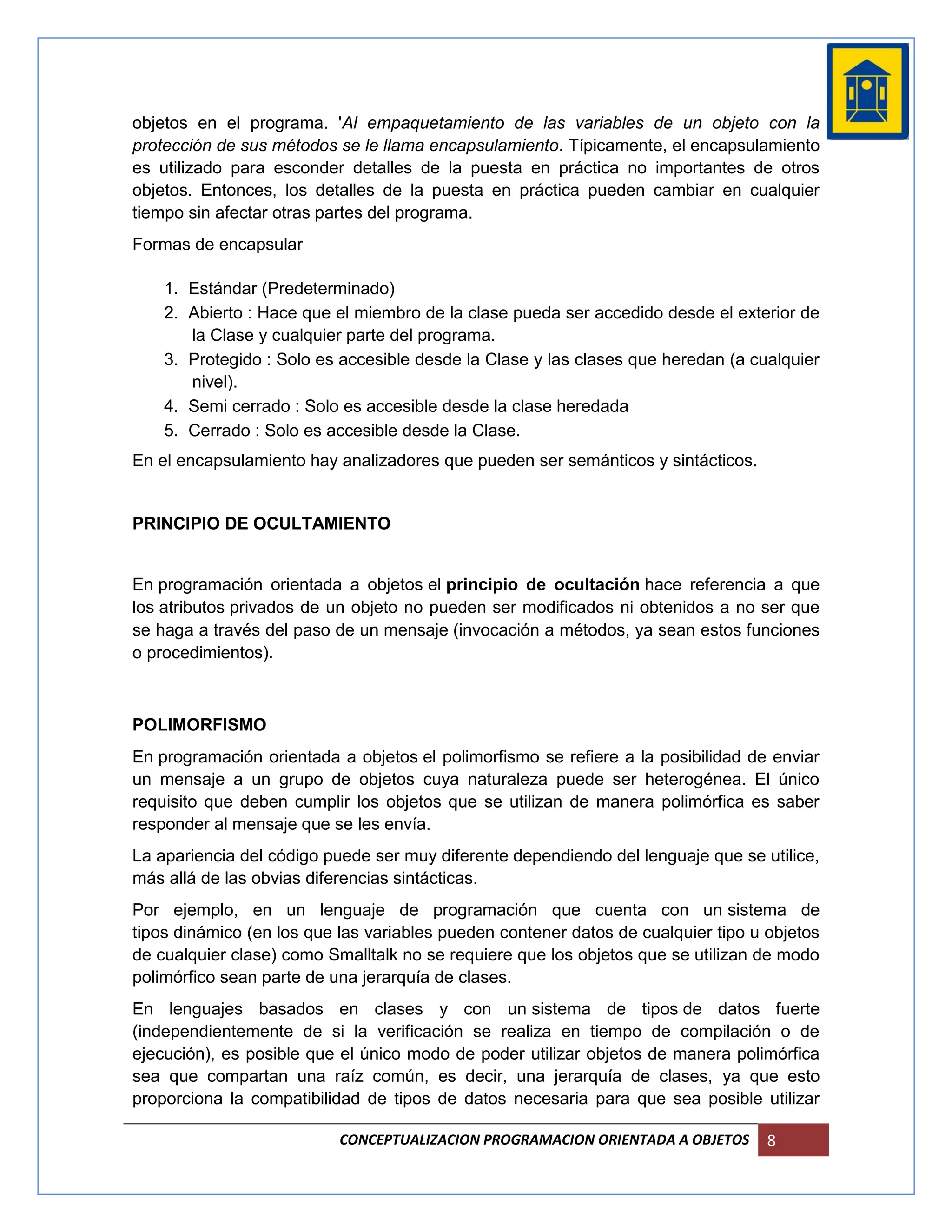 objetos en el programa. 'Al empaquetamiento de las variables de un objeto con la
protección de sus métodos se le llama encapsulamiento. Típicamente, el encapsulamiento
es utilizado para esconder detalles de la puesta en práctica no importantes de otros
objetos. Entonces, los detalles de la puesta en práctica pueden cambiar en cualquier
tiempo sin afectar otras partes del programa.
Formas de encapsular

    1. Estándar (Predeterminado)
    2. Abierto : Hace que el miembro de la clase pueda ser accedido desde el exterior de
       la Clase y cualquier parte del programa.
    3. Protegido : Solo es accesible desde la Clase y las clases que heredan (a cualquier
       nivel).
    4. Semi cerrado : Solo es accesible desde la clase heredada
    5. Cerrado : Solo es accesible desde la Clase.
En el encapsulamiento hay analizadores que pueden ser semánticos y sintácticos.


PRINCIPIO DE OCULTAMIENTO


En programación orientada a objetos el principio de ocultación hace referencia a que
los atributos privados de un objeto no pueden ser modificados ni obtenidos a no ser que
se haga a través del paso de un mensaje (invocación a métodos, ya sean estos funciones
o procedimientos).



POLIMORFISMO
En programación orientada a objetos el polimorfismo se refiere a la posibilidad de enviar
un mensaje a un grupo de objetos cuya naturaleza puede ser heterogénea. El único
requisito que deben cumplir los objetos que se utilizan de manera polimórfica es saber
responder al mensaje que se les envía.
La apariencia del código puede ser muy diferente dependiendo del lenguaje que se utilice,
más allá de las obvias diferencias sintácticas.
Por ejemplo, en un lenguaje de programación que cuenta con un sistema de
tipos dinámico (en los que las variables pueden contener datos de cualquier tipo u objetos
de cualquier clase) como Smalltalk no se requiere que los objetos que se utilizan de modo
polimórfico sean parte de una jerarquía de clases.
En lenguajes basados en clases y con un sistema de tipos de datos fuerte
(independientemente de si la verificación se realiza en tiempo de compilación o de
ejecución), es posible que el único modo de poder utilizar objetos de manera polimórfica
sea que compartan una raíz común, es decir, una jerarquía de clases, ya que esto
proporciona la compatibilidad de tipos de datos necesaria para que sea posible utilizar

                           CONCEPTUALIZACION PROGRAMACION ORIENTADA A OBJETOS      8
 