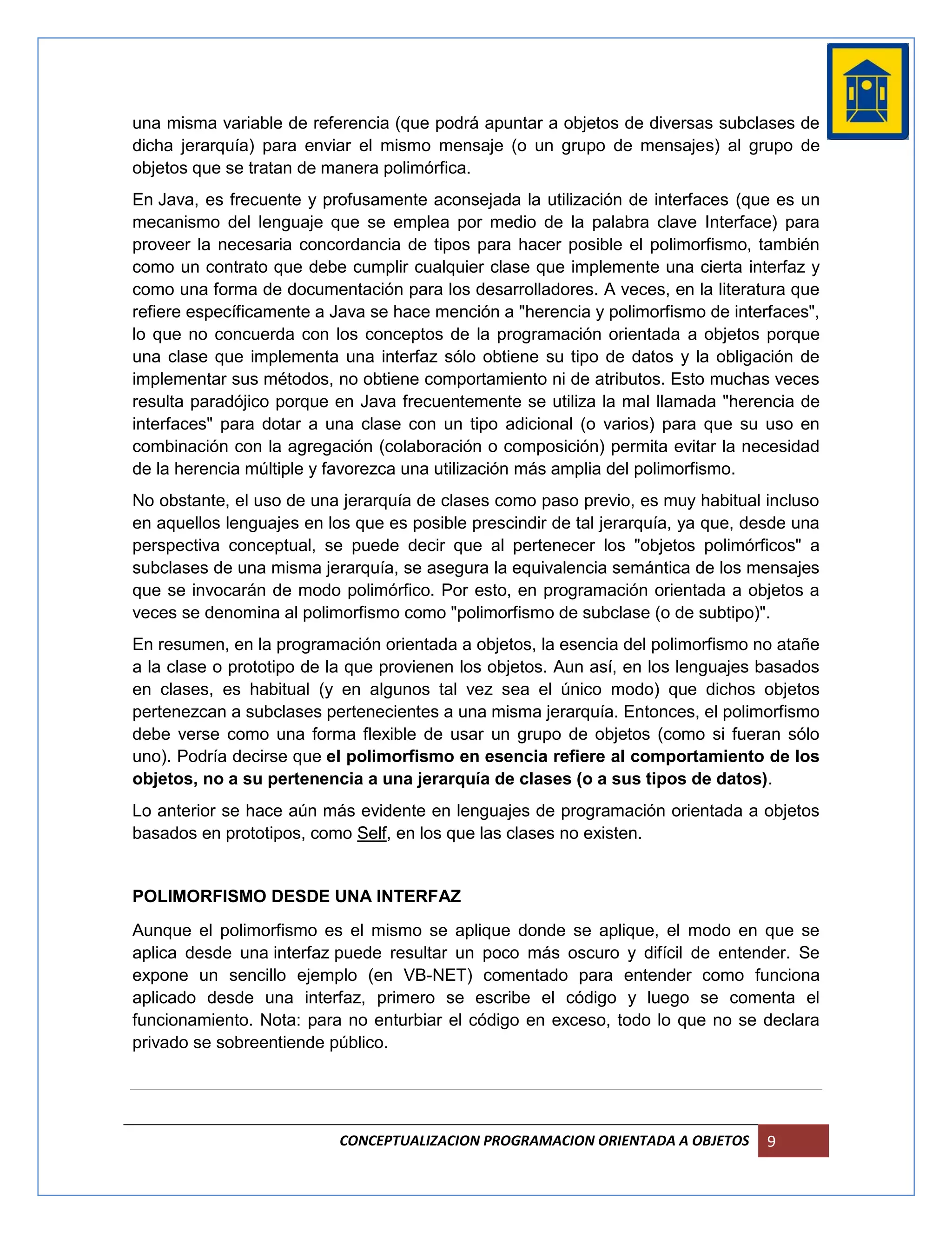 una misma variable de referencia (que podrá apuntar a objetos de diversas subclases de
dicha jerarquía) para enviar el mismo mensaje (o un grupo de mensajes) al grupo de
objetos que se tratan de manera polimórfica.
En Java, es frecuente y profusamente aconsejada la utilización de interfaces (que es un
mecanismo del lenguaje que se emplea por medio de la palabra clave Interface) para
proveer la necesaria concordancia de tipos para hacer posible el polimorfismo, también
como un contrato que debe cumplir cualquier clase que implemente una cierta interfaz y
como una forma de documentación para los desarrolladores. A veces, en la literatura que
refiere específicamente a Java se hace mención a "herencia y polimorfismo de interfaces",
lo que no concuerda con los conceptos de la programación orientada a objetos porque
una clase que implementa una interfaz sólo obtiene su tipo de datos y la obligación de
implementar sus métodos, no obtiene comportamiento ni de atributos. Esto muchas veces
resulta paradójico porque en Java frecuentemente se utiliza la mal llamada "herencia de
interfaces" para dotar a una clase con un tipo adicional (o varios) para que su uso en
combinación con la agregación (colaboración o composición) permita evitar la necesidad
de la herencia múltiple y favorezca una utilización más amplia del polimorfismo.
No obstante, el uso de una jerarquía de clases como paso previo, es muy habitual incluso
en aquellos lenguajes en los que es posible prescindir de tal jerarquía, ya que, desde una
perspectiva conceptual, se puede decir que al pertenecer los "objetos polimórficos" a
subclases de una misma jerarquía, se asegura la equivalencia semántica de los mensajes
que se invocarán de modo polimórfico. Por esto, en programación orientada a objetos a
veces se denomina al polimorfismo como "polimorfismo de subclase (o de subtipo)".
En resumen, en la programación orientada a objetos, la esencia del polimorfismo no atañe
a la clase o prototipo de la que provienen los objetos. Aun así, en los lenguajes basados
en clases, es habitual (y en algunos tal vez sea el único modo) que dichos objetos
pertenezcan a subclases pertenecientes a una misma jerarquía. Entonces, el polimorfismo
debe verse como una forma flexible de usar un grupo de objetos (como si fueran sólo
uno). Podría decirse que el polimorfismo en esencia refiere al comportamiento de los
objetos, no a su pertenencia a una jerarquía de clases (o a sus tipos de datos).
Lo anterior se hace aún más evidente en lenguajes de programación orientada a objetos
basados en prototipos, como Self, en los que las clases no existen.


POLIMORFISMO DESDE UNA INTERFAZ
Aunque el polimorfismo es el mismo se aplique donde se aplique, el modo en que se
aplica desde una interfaz puede resultar un poco más oscuro y difícil de entender. Se
expone un sencillo ejemplo (en VB-NET) comentado para entender como funciona
aplicado desde una interfaz, primero se escribe el código y luego se comenta el
funcionamiento. Nota: para no enturbiar el código en exceso, todo lo que no se declara
privado se sobreentiende público.




                           CONCEPTUALIZACION PROGRAMACION ORIENTADA A OBJETOS      9
 
