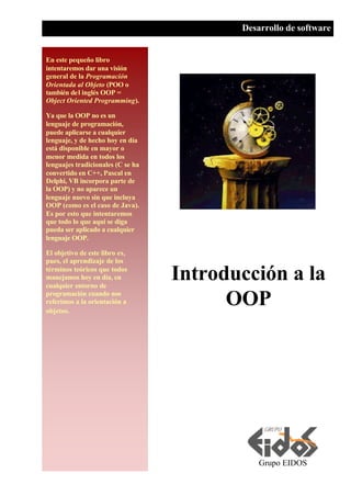 En este pequeño libro
intentaremos dar una visión
general de la Programación
Orientada al Objeto (POO o
también del inglés OOP =
Object Oriented Programming).
Ya que la OOP no es un
lenguaje de programación,
puede aplicarse a cualquier
lenguaje, y de hecho hoy en día
está disponible en mayor o
menor medida en todos los
lenguajes tradicionales (C se ha
convertido en C++, Pascal en
Delphi, VB incorpora parte de
la OOP) y no aparece un
lenguaje nuevo sin que incluya
OOP (como es el caso de Java).
Es por esto que intentaremos
que todo lo que aquí se diga
pueda ser aplicado a cualquier
lenguaje OOP.
El objetivo de este libro es,
pues, el aprendizaje de los
términos teóricos que todos
manejamos hoy en día, en
cualquier entorno de
programación cuando nos
referimos a la orientación a
objetos.
Grupo EIDOS
Desarrollo de software
Introducción a la
OOP
 