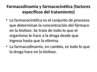 Farmacodinamia y farmacocinética (factores
específicos del tratamiento)
• La farmacocinética es el conjunto de procesos
que determinan la concentración del fármaco
en la biofase. Se trata de todo lo que el
organismo le hace a la droga desde que
ingresa hasta que la elimina.
• La farmacodinamia, en cambio, es todo lo que
la droga hace en la biofase.
 