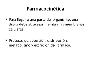 Farmacocinética
• Para llegar a una parte del organismo, una
droga debe atravesar membranas membranas
celulares.
• Procesos de absorción, distribución,
metabolismo y excreción del fármaco.
 