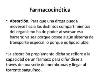 Farmacocinética
• Absorción. Para que una droga pueda
moverse hacia los distintos compartimientos
del organismo ha de poder atravesar esa
barrera: ya sea porque posee algún sistema de
transporte especial, o porque es liposoluble.
•La absorción propiamente dicha se refiere a la
capacidad de un fármaco para difundirse a
través de una serie de membranas y llegar al
torrente sanguíneo.
 