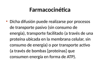 Farmacocinética
• Dicha difusión puede realizarse por procesos
de transporte pasivo (sin consumo de
energía), transporte facilitado (a través de una
proteína ubicada en la membrana celular, sin
consumo de energía) o por transporte activo
(a través de bombas [proteínas] que
consumen energía en forma de ATP).
 