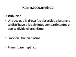 Farmacocinética
Distribución.
• Una vez que la droga fue absorbida a la sangre,
se distribuye a los distintos compartimentos en
que se divide el organismo
• Fracción libre en plasma
• Primer paso hepático
 