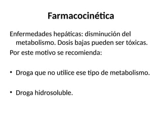 Farmacocinética
Enfermedades hepáticas: disminución del
metabolismo. Dosis bajas pueden ser tóxicas.
Por este motivo se recomienda:
• Droga que no utilice ese tipo de metabolismo.
• Droga hidrosoluble.
 