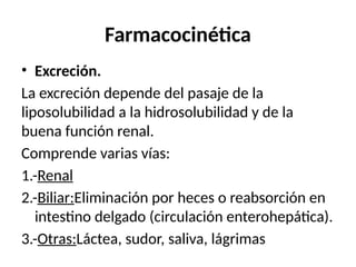 Farmacocinética
• Excreción.
La excreción depende del pasaje de la
liposolubilidad a la hidrosolubilidad y de la
buena función renal.
Comprende varias vías:
1.-Renal
2.-Biliar:Eliminación por heces o reabsorción en
intestino delgado (circulación enterohepática).
3.-Otras:Láctea, sudor, saliva, lágrimas
 