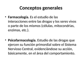 Conceptos generales
• Farmacología. Es el estudio de las
interacciones entre las drogas y los seres vivos
o parte de los mismos (células, mitocondrias,
enzimas, etc.).
• Psicofarmacología. Estudio de las drogas que
ejercen su función primordial sobre el Sistema
Nervioso Central, evidenciándose su acción,
básicamente, en el área del comportamiento.
 