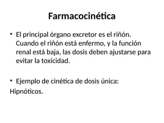Farmacocinética
• El principal órgano excretor es el riñón.
Cuando el riñón está enfermo, y la función
renal está baja, las dosis deben ajustarse para
evitar la toxicidad.
• Ejemplo de cinética de dosis única:
Hipnóticos.
 