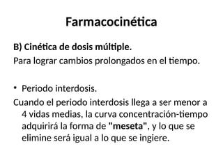 Farmacocinética
B) Cinética de dosis múltiple.
Para lograr cambios prolongados en el tiempo.
• Periodo interdosis.
Cuando el periodo interdosis llega a ser menor a
4 vidas medias, la curva concentración-tiempo
adquirirá la forma de "meseta", y lo que se
elimine será igual a lo que se ingiere.
 